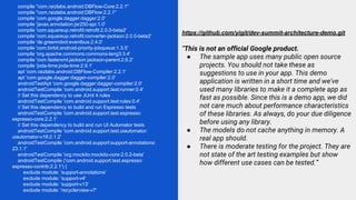 compile "com.raizlabs.android:DBFlow-Core:2.2.1"
compile "com.raizlabs.android:DBFlow:2.2.1"
compile 'com.google.dagger:dagger:2.0'
compile 'javax.annotation:jsr250-api:1.0'
compile 'com.squareup.retrofit:retrofit:2.0.0-beta2'
compile 'com.squareup.retrofit:converter-jackson:2.0.0-beta2'
compile 'de.greenrobot:eventbus:2.4.0'
compile 'com.birbit:android-priority-jobqueue:1.3.5'
compile 'org.apache.commons:commons-lang3:3.4'
compile 'com.fasterxml.jackson:jackson-parent:2.6.2'
compile 'joda-time:joda-time:2.9.1'
apt 'com.raizlabs.android:DBFlow-Compiler:2.2.1'
apt 'com.google.dagger:dagger-compiler:2.0'
androidTestApt 'com.google.dagger:dagger-compiler:2.0'
androidTestCompile 'com.android.support.test:runner:0.4'
// Set this dependency to use JUnit 4 rules
androidTestCompile 'com.android.support.test:rules:0.4'
// Set this dependency to build and run Espresso tests
androidTestCompile 'com.android.support.test.espresso:
espresso-core:2.2.1'
// Set this dependency to build and run UI Automator tests
androidTestCompile 'com.android.support.test.uiautomator:
uiautomator-v18:2.1.2'
androidTestCompile 'com.android.support:support-annotations:
23.1.1'
androidTestCompile 'org.mockito:mockito-core:2.0.2-beta'
androidTestCompile ('com.android.support.test.espresso:
espresso-contrib:2.2.1') {
exclude module: 'support-annotations'
exclude module: 'support-v4'
exclude module: 'support-v13'
exclude module: 'recyclerview-v7'
https://github.com/yigit/dev-summit-architecture-demo.git
“This is not an official Google product.
● The sample app uses many public open source
projects. You should not take these as
suggestions to use in your app. This demo
application is written in a short time and we've
used many libraries to make it a complete app as
fast as possible. Since this is a demo app, we did
not care much about performance characteristics
of these libraries. As always, do your due diligence
before using any library.
● The models do not cache anything in memory. A
real app should.
● There is moderate testing for the project. They are
not state of the art testing examples but show
how different use cases can be tested.”
 
