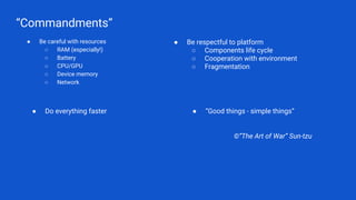 “Commandments”
● Be careful with resources
○ RAM (especially!)
○ Battery
○ CPU/GPU
○ Device memory
○ Network
©”The Art of War” Sun-tzu
● Be respectful to platform
○ Components life cycle
○ Cooperation with environment
○ Fragmentation
● Do everything faster ● “Good things - simple things”
 