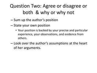 Question Two: Agree or disagree or
both & why or why not
– Sum up the author’s position
– State your own position
• Your position is backed by your precise and particular
experience, your observations, and evidence from
others.
– Look over the author’s assumptions at the heart
of her arguments.
 