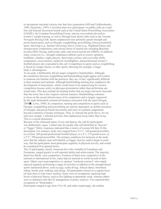 PAGE 9
to incorporate maximal velocity into that force generation (Siff and Verkhoshansky
1999; Zatsiorsky, 1995). I recruited interview participants via public calls on e-mail
lists and Internet discussion boards such as the United States Powerlifting Association
(USAPL), the Canadian Powerlifting Forum, and my own website devoted to
women’s weight training, as well as through local sports clubs such as the Toronto
Newsgirls Boxing Club. Sports emphasized were primarily speed–strength and
power-based sports such as Olympic weightlifting, powerlifting, Girevoy/kettlebell
sport,2 throwing (e.g., hammer throwing), heavy events (e.g., Highland Games and
strongwomen competition), and various forms of martial arts including Brazilian
jiu-jitsu (BJJ), boxing, taekwondo, judo, and mixed martial arts (MMA). In addition,
many crossover (i.e., strength–endurance) athletes such as rowers, sprinters,
triathletes, climbers, rugby players, short-track cyclists, and even roller derby
competitors, circus trainers, medieval swordfighters, and professional women’s
football players also responded to the call. Competition in sports such as weightlifting
is based on weight classes; in other sports, throwing for example, a larger
body is advantageous.
As an aside, I deliberately did not target competitive bodybuilders. Although
the similarities between weightlifting and bodybuilding might appear self-evident
to someone not familiar with the practices, they are, in fact, significantly different
in their mindset and methods. Although bodybuilding training does emphasize the
development of muscularity, which would seem to be empowering for women,
competition focuses solely on physique presentation rather than performing any
actual tasks. This does include developing bodies that are larger and more muscular
than the norm, but it also requires extreme leanness. Bodybuilding continues
to focus on the sexual attractiveness of its competitors and is largely organized
by the male-dominated commercial business associated with the sport (Grogan,
2004■; Lowe, 1998). In comparison, training and competition in sports such as
Olympic weightlifting and powerlifting are entirely dependent on skilled execution
of strength- and power-based movements and carry no aesthetic judgements
beyond evaluation of proper technique. Thus, to reiterate the point above, for my
interview sample, I selected activities that emphasized doing rather than being.
This is a crucial distinction.
Because of the relational nature of size and fatness, the call for participants
was deliberately vague. I asked only for people who self-identified as “heavier”
or “bigger” lifters; responses indicated that a variety of women felt they fit this
description. For instance, body sizes ranged from a 4’11”, 160 pound powerlifter,
to a 6-foot, 260-pound professional football player, to a 6’1, 175-pound rower, to
a 5’2”, 398-pound powerlifter. The primary conditions for inclusion in the study
were that the subjects must self-identify as bigger, heavier, and/or larger in some
way, that the participants must participate regularly in physical activity, and would
be considered fit in general terms.
The 52 participants, mostly American but with a handful of Canadians and
Europeans, ranged greatly in self-reported ability and achievement. The majority,
about two-thirds, were competitors. Fourteen of them were competitive at the
national or international levels; many had set national or world records in their
sport. Others were noncompetitive or amateur “weekend warriors” who simply
enjoyed regularly performing a range of activities in addition to the strength-based
sports mentioned above, such as yoga, scuba diving, African dance, horseback
riding, Nordic pole walking, and skiing. All participants trained on a regular basis
(at least three to four times weekly). Some were in occupations requiring high
levels of physical fitness, such as fire fighting or paramedic work, whereas others
were in sedentary jobs like IT management or policy analysis. Two reported their
occupation as “homemaker.”
Participants ranged in age from 19 to 58, and rather surprisingly, the median
 