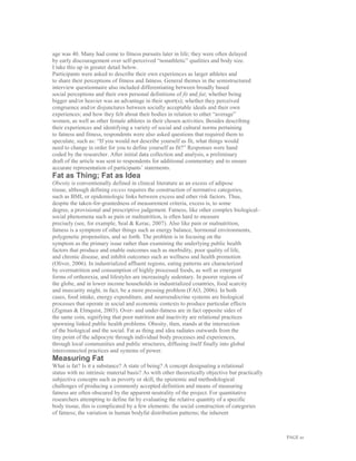 PAGE 10
age was 40. Many had come to fitness pursuits later in life; they were often delayed
by early discouragement over self-perceived “nonathletic” qualities and body size.
I take this up in greater detail below.
Participants were asked to describe their own experiences as larger athletes and
to share their perceptions of fitness and fatness. General themes in the semistructured
interview questionnaire also included differentiating between broadly based
social perceptions and their own personal definitions of fit and fat; whether being
bigger and/or heavier was an advantage in their sport(s); whether they perceived
congruence and/or disjunctures between socially acceptable ideals and their own
experiences; and how they felt about their bodies in relation to other “average”
women, as well as other female athletes in their chosen activities. Besides describing
their experiences and identifying a variety of social and cultural norms pertaining
to fatness and fitness, respondents were also asked questions that required them to
speculate, such as: “If you would not describe yourself as fit, what things would
need to change in order for you to define yourself as fit?” Responses were hand
coded by the researcher. After initial data collection and analysis, a preliminary
draft of the article was sent to respondents for additional commentary and to ensure
accurate representation of participants’ statements.
Fat as Thing; Fat as Idea
Obesity is conventionally defined in clinical literature as an excess of adipose
tissue, although defining excess requires the construction of normative categories,
such as BMI, or epidemiologic links between excess and other risk factors. Thus,
despite the taken-for-grantedness of measurement criteria, excess is, to some
degree, a provisional and prescriptive judgement. Fatness, like other complex biological–
social phenomena such as pain or malnutrition, is often hard to measure
precisely (see, for example, Seal & Kerac, 2007). Also like pain or malnutrition,
fatness is a symptom of other things such as energy balance, hormonal environments,
polygenetic propensities, and so forth. The problem is in focusing on the
symptom as the primary issue rather than examining the underlying public health
factors that produce and enable outcomes such as morbidity, poor quality of life,
and chronic disease, and inhibit outcomes such as wellness and health promotion
(Oliver, 2006). In industrialized affluent regions, eating patterns are characterized
by overnutrition and consumption of highly processed foods, as well as emergent
forms of orthorexia, and lifestyles are increasingly sedentary. In poorer regions of
the globe, and in lower income households in industrialized countries, food scarcity
and insecurity might, in fact, be a more pressing problem (FAO, 2006). In both
cases, food intake, energy expenditure, and neuroendocrine systems are biological
processes that operate in social and economic contexts to produce particular effects
(Zigman & Elmquist, 2003). Over- and under-fatness are in fact opposite sides of
the same coin, signifying that poor nutrition and inactivity are relational practices
spawning linked public health problems. Obesity, then, stands at the intersection
of the biological and the social. Fat as thing and idea radiates outwards from the
tiny point of the adipocyte through individual body processes and experiences,
through local communities and public structures, diffusing itself finally into global
interconnected practices and systems of power.
Measuring Fat
What is fat? Is it a substance? A state of being? A concept designating a relational
status with no intrinsic material basis? As with other theoretically objective but practically
subjective concepts such as poverty or skill, the epistemic and methodological
challenges of producing a commonly accepted definition and means of measuring
fatness are often obscured by the apparent neutrality of the project. For quantitative
researchers attempting to define fat by evaluating the relative quantity of a specific
body tissue, this is complicated by a few elements: the social construction of categories
of fatness; the variation in human bodyfat distribution patterns; the inherent
 