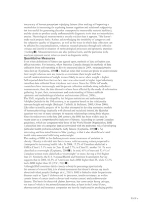 PAGE 11
inaccuracy of human perception in judging fatness (thus making self-reporting a
method that is interesting for exploring human cognition and relational subjectivity
but less useful for generating data that correspond to measurable material realities);
and the desire to produce easily understandable diagnostic tools that are nevertheless
precise. Physiological measurement is usually trickier than it appears. This doesn’t
make such projects futile. Rather, acknowledging the instability of categories and
the subjective quality of diagnoses, as well as the ways in which data collection can
be affected by conceptualization, enhances research practice through self-reflexive
critique and careful evaluation of methodological processes and epistemic premises
(Harding■). Measurement tools are also political tools, and the particular tools
used can represent social values as much as diagnostic utility.
Quantitative Measures
Even when definitions of fatness are agreed upon, methods of data collection can
affect outcomes. For instance, when Statistics Canada changed its methods of data
collection from self-reporting to directly measured data in 2004, measured obesity
rates shot up (Tjepkema, 2004■). StatCan notes that women are prone to underestimate
their weight whereas men are prone to overestimate their height and that,
overall, underestimation of weight is more likely to occur when weight is higher.
Self-reported data from face-to-face interviews also result in higher reported obesity
rates than data collected from telephone interviews. Since the 1980s in Canada,
researchers have increasingly used in-person collection methods along with direct
measurements; thus, the data themselves have been affected by the mode of information
gathering. In part, then, measurement and understanding of fatness reflects
epistemic and methodological choices and outcomes (Oliver, 2006).
The BMI, originally developed by the Belgian statistician and anthropologist
Adolphe Quételet in the 19th century, is an equation based on the relationship
between height and weight (Bedogni, Tiribelli, & Belletani, 2005; Oliver 2006).
Like other scientific projects of its day that attempted to develop normative models
of human physiology (typically with classed and racialized intent), the Quételet
equation was one of many attempts to measure relationships among body shapes.
Since its rediscovery in the late 20th century, the BMI has been widely used in
recent years as a comprehensible indicator of fatness. According to current Canadian
guidelines, which are congruent with those of the World Health Organization, BMI
is classified into six categories that are correlated with the purported risk of developing
particular health problems related to body fatness (Tjepkema, 2004■). An
interesting and less noted feature of this typology is that it also identifies elevated
health risks associated with being underweight.
The ranking of BMI in this fashion permits some awareness of variation in
obesity. Obesity is divided into three classes, with increasing values purported to
correspond to increasing health risks. In 2004, 15.2% of Canadian adults had a
BMI in Class I; 5.1% were in Class II, and 2.7%, in Class III; another 36.1% were
classified as overweight (Tjepkema, 2004■). In total, 65% of men and 53.4% of
Canadian women were classified as “overweight” or more, having a BMI higher
than 25. Similarly, the U.S. National Health and Nutrition Examination Survey
suggests that in 2004, 66.3% of Americans had a BMI higher than 25, while 32.2%
had a BMI higher than 30 (CDC, 2005■).
Although BMI correlates fairly closely to bodyfat percentage (particularly
the amount of visceral fat), it is a blunt instrument that doesn’t always say much
about individual people (Bedogni et al., 2005). BMI is linked to risks for particular
diseases such as Type II diabetes and its precursor, insulin resistance, as wellas
certain forms of cancer (such as breast and ovarian cancer) and cardiovascular
disease. The basis for these risk claims, however, has come under heavy critique,
not least of which is the pointed observation that, at least in the United States,
pharmaceutical and insurance companies are heavily implicated in producing public
 