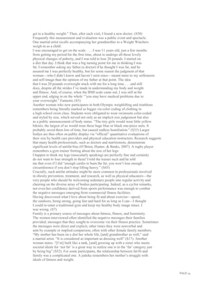 PAGE 14
get to a healthy weight.” Then, after each visit, I found a new doctor. (S50)
Frequently this measurement and evaluation was a public event and spectacle.
One martial artist recalls accompanying her grandmother to a Weight Watchers
weigh-in as a child:
I was encouraged to get on the scale. . . . I was 11 years old, just a few months
from getting my period for the first time, about to undergo all those lovely
physical changes of puberty, and I was told to lose 20 pounds. I started on
a diet that day. I think that was a big turning point for me in thinking I was
fat. I remember asking my father (a doctor) if he thought I was fat, and he
assured me I was perfectly healthy, but for some reason the judgment of that
woman—who I didn’t know and haven’t seen since—meant more to my selfesteem
and self-image than the opinion of my father at that point. The idea
that I was 20 pounds overweight stuck with me for a long time . . . and still
does, despite all the strides I’ve made in understanding my body and weight
and fitness. And, of course, when the BMI scale came out, I was still at the
upper end, edging in on the whole ‘”you may have medical problems due to
your overweight.” Fantastic (S5)
Another woman who now participates in both Olympic weighlifting and triathlons
remembers being literally marked as bigger via color coding of clothing in
a high school swim class. Students were obligated to wear swimsuits color-coded
and styled by size, which served not only as an implicit size judgement but also
as a public announcement of body status. “The tiny girls would wear little yellow
bikinis; the largest of us would wear these huge blue or black one-piece suits. It
probably saved them lots of time, but caused endless humiliation.” (S33) Larger
bodies are thus often on public display via “official” quantitative evaluations of
their size by health care providers and physical education instructors. Research suggests
that many health professionals, such as doctors and nutritionists, demonstrate
significant levels of antifat bias (O’Brien, Hunter, & Banks, 2007). A rugby player
remembers a gym trainer fretting about the size of her legs:
I happen to think my legs (muscularly speaking) are perfectly fine and certainly
do not want to lose strength in them! I told the trainer such and he told
me that even if I did “enough cardio to burn the fat, you won’t lose enough
circumference if you don’t stop lifting heavy.” (S43)
Crucially, such antifat attitudes might be more common in professionals involved
in obesity prevention, treatment, and research, as well as physical educators—the
very people who should be welcoming sedentary people into regular activity and
cheering on the diverse array of bodies participating. Indeed, as a cyclist remarks,
not even her confidence derived from sports performance was enough to combat
the negative messages emerging from commercial fitness facilities:
Having discovered what I love about being fit and about exercise—speed,
the outdoors, being strong, going fast and hard for as long as I can—I thought
I could re-enter a traditional gym and keep my healthy body image intact. I
was wrong. (S7)
Family is a primary source of messages about fatness, fitness, and femininity.
The women interviewed often identified the negative messages their families
provided; messages that they sought to overcome via their fitness practice. Sometimes
the messages were direct and explicit; other times they were nonverbal and
sent by example or implied comparison, often with other female family members.
“My mother has been on a diet her whole life, [and] grandmother as well,” said
a martial artist. “It is considered as important as dressing well” (S17). Another
woman states: “[I’m] built like a tank, [and] growing up with a sister who meets
societal ideals for ‘not fat’ is a great way to realize one is in the ‘fat’ category just
by being big” (S52). For some participants, the relationship between fat/fit and
family was a complicated one. A judoka remembers her mother’s struggle with
ideals of fatness and weight.
 