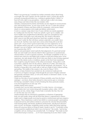 PAGE 15
When I was growing up, I watched my mother constantly obsess about being
overweight. She wasn’t perfect, but she could also work a 14-hour day and do
extremely taxing physical labor (e.g., working in gardens/fields). I think I’ve
been left with a split in my perceptions—what my body is able to do (many,
many things) and what it looks like (not slender). (S4)
Attitudes communicated by family and friends can also depend on socioeconomic
class and racialized norms. As one rower recalls, she was 12 when she realized
that standards of fatness and fitness differ by community, with income linked
clearly to a preoccupation with weight and athletic achievement:
I went to a summer camp when I was 12 years old that was mainly populated
by wealthy kids from the New York City suburbs. I grew up in a middle- and
lower-middle-class neighborhood in Brooklyn, and I was astounded by how
obsessed these [rich] girls were with being thin. My friends in Brooklyn
didn’t seem to care that much about how much they weighed, as long as
they weren’t really fat. But with these summer camp kids, you couldn’t have
any fat at all. And they were much more serious about being able to do their
sports well—if you weren’t good at sports then you were supposed to sit on
the sidelines and do your nails, so you were either an athlete or not. I always
thought I was sort of athletic, and in pretty good shape, but these girls taught
me to question that. (S27)
Indeed, some participants noted explicitly that judgements of a good and normal
body size and weight were directly linked in their experiences to racialized and
classed models, as well as regional variations. An Olympic weightlifter in the U.S.
noticed more inactivity and higher body weights in rural and exurban areas. In her
experience, she said, people on the West Coast were likely to stay fit doing organized
activities like charity cycles or triathlons, people on the East Coast maintained
their weight by using the features of the urban environment: “being able to walk
everywhere, climb the stairs for the subway, drink lots of coffee, and smoke lots
of cigarettes.” When it came to the South and the heartlands, she proposed, “‘fit’ in
Houston is being able to do a mall walk or walk up a flight of stairs without huffing
and puffing. The middle of the country is the worst for fitness” (S33).
Finally, as many feminists have pointed out, the commercial media provide
a rich trove of negative messages, both through the provision of highly restricted
and generally unrealistic ideals, as well as the absence of alternative ideals. As one
martial artist remembers:
I think my first idea of social standards of fitness probably came from the Sears
catalogue—you know, those ladies dressed in crisp exercise gear or swimsuits.
Not having a snowball’s chance in hell of looking like these particular models,
I was discouraged from an early age. (S5)
Another martial artist concurs:
I certainly don’t see my body represented. I’m wider, heavier, a lot stronger.
You certainly don’t see women doing judo in popular culture, either. All I ever
really see are tiny, skinny things. If your body is normally like that, fine, but
it’s not the only way to be. (S4)
Antifat attitudes that are informed by quantitative evaluations of appropriate
body size and weight, along with the belief that fatness is oppositional to fitness,
might result in bigger people receiving less positive reinforcement and more negative
messages. These experiences could in turn inhibit or constrain people’s participation
in physical activity and wellness initiatives; precisely the outcome that presumably
well-meaning family and friends, healthcare professionals, and physical educators
seek to avoid. An Olympic weightlifter points out that, rather than being inspiring,
being self-conscious about not being fit made it harder to get fit. “I remember trying
to jog around the neighborhood when I was a lot heavier,” she recalls, “and having
a neighbor call out, looking at my unwieldy bulk, ‘Is it helping?’ That made me feel
awful about trying to exercise . . . as if I were trespassing in an area where I really
 