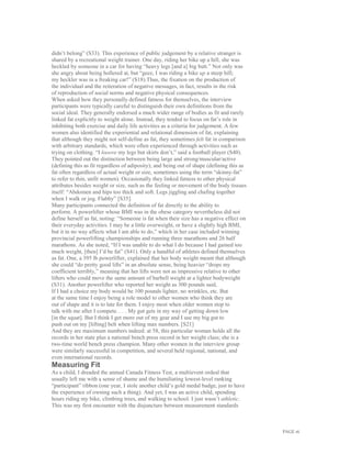 PAGE 16
didn’t belong” (S33). This experience of public judgement by a relative stranger is
shared by a recreational weight trainer. One day, riding her bike up a hill, she was
heckled by someone in a car for having “heavy legs [and a] big butt.” Not only was
she angry about being hollered at, but “geez, I was riding a bike up a steep hill;
my heckler was in a freaking car!” (S18).Thus, the fixation on the production of
the individual and the reiteration of negative messages, in fact, results in the risk
of reproduction of social norms and negative physical consequences.
When asked how they personally defined fatness for themselves, the interview
participants were typically careful to distinguish their own definitions from the
social ideal. They generally endorsed a much wider range of bodies as fit and rarely
linked fat explicitly to weight alone. Instead, they tended to focus on fat’s role in
inhibiting both exercise and daily life activities as a criteria for judgement. A few
women also identified the experiential and relational dimension of fat, explaining
that although they might not self-define as fat, they sometimes felt fat in comparison
with arbitrary standards, which were often experienced through activities such as
trying on clothing. “I looove my legs but skirts don’t,” said a football player (S40).
They pointed out the distinction between being large and strong/muscular/active
(defining this as fit regardless of adiposity); and being out of shape (defining this as
fat often regardless of actual weight or size, sometimes using the term “skinny-fat”
to refer to thin, unfit women). Occasionally they linked fatness to other physical
attributes besides weight or size, such as the feeling or movement of the body tissues
itself: “Abdomen and hips too thick and soft. Legs jiggling and chafing together
when I walk or jog. Flabby” [S35].
Many participants connected the definition of fat directly to the ability to
perform. A powerlifter whose BMI was in the obese category nevertheless did not
define herself as fat, noting: “Someone is fat when their size has a negative effect on
their everyday activities. I may be a little overweight, or have a slightly high BMI,
but it in no way affects what I am able to do,” which in her case included winning
provincial powerlifting championships and running three marathons and 26 half
marathons. As she noted, “If I was unable to do what I do because I had gained too
much weight, [then] I’d be fat” (S41). Only a handful of athletes defined themselves
as fat. One, a 395 lb powerlifter, explained that her body weight meant that although
she could “do pretty good lifts” in an absolute sense, being heavier “drops my
coefficient terribly,” meaning that her lifts were not as impressive relative to other
lifters who could move the same amount of barbell weight at a lighter bodyweight
(S31). Another powerlifter who reported her weight as 300 pounds said,
If I had a choice my body would be 100 pounds lighter, no wrinkles, etc. But
at the same time I enjoy being a role model to other women who think they are
out of shape and it is to late for them. I enjoy most when older women stop to
talk with me after I compete. . . . My gut gets in my way of getting down low
[in the squat]. But I think I get more out of my gear and I use my big gut to
push out on my [lifting] belt when lifting max numbers. [S21]
And they are maximum numbers indeed: at 58, this particular woman holds all the
records in her state plus a national bench press record in her weight class; she is a
two-time world bench press champion. Many other women in the interview group
were similarly successful in competition, and several held regional, national, and
even international records.
Measuring Fit
As a child, I dreaded the annual Canada Fitness Test, a multievent ordeal that
usually left me with a sense of shame and the humiliating lowest-level ranking
“participant” ribbon (one year, I stole another child’s gold medal badge, just to have
the experience of owning such a thing). And yet, I was an active child, spending
hours riding my bike, climbing trees, and walking to school. I just wasn’t athletic.
This was my first encounter with the disjuncture between measurement standards
 