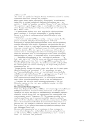 PAGE 19
and have fun. (S7)
This woman also identifies two frequent absences from feminist accounts of exercise:
functionality for real-life challenges and having fun.
Other women pointed out the importance of “mental fitness,” defined variously
as the ability to meet and push through challenges, feel confident, and try new
activities. “I think if you’re pushing yourself hard then you’re fit,” said a kickboxer.
“If you just want to go to the gym and put on some headphones and potter along
on the ‘Sculpto-matic’ then you’re not pushing hard enough. You’re not head-fit”
(S15). Added a rower:
A fit person can ask anything of his or her body and can expect a reasonable
rate of compliance. A fit person is not intimidated by physical challenge
because he or she has the confidence that the body will do what the mind
requests. (S50)
A martial artist concluded that “fitness is ability—what your body can do, what
you can accomplish, what physical challenges you can meet” (S5).
Participating in strength–power sports provided the women with the opportunity
to rethink their earlier, often negative, relationships with their bodies and their
size. For most of them, the experience of pursuing and achieving strength-based
fitness was extremely positive. They began to view their bodies as productive
rather than decorative. They also began to develop a concept of fitness that was
concrete, based on performing specific tasks or overcoming certain challenges,
rather than abstract and based on circulating images. Some women even eagerly
embraced their size, linking it to strength and power. “I’ve always been big and
. . . I decided that if I was going to be big, I was going to be strong too. . . . The
look I really fear is ‘frail’” (S5). This woman was effusive in her enjoyment of her
physique and chosen activities: “I am very strong and I have great muscles (she
says proudly!). I can ride with my bike club for hours on end. We work up to 160
km [100 mile] rides mid-summer, and I keep up with people much younger and
much smaller than me.”
The more they did, the more the women wanted to do. Some interview participants
identified themselves as “provisionally fit”: they were pleased with what
they’d accomplished thus far, but were now inspired to push themselves further
and take on new physical challenges. “It’s an ongoing process, and the goals move
as I get closer to the last one,” says a recreational weight trainer.
I can complete and recover from the exercise I do and still push myself to lift
more, work at higher intensities/longer periods of time and make progress. .
. . [I can also] deal with being pushed with something unusual—a few day’s
hiking, for example, or trying a new sport confidently, knowing it is within
my capabilities. (S52)
Responses to Discouragement
While citing the potential of exercise and fitness for women’s empowerment, Brabazon
(2006) also identifies the problems of linking it specifically to thin appearance
and weight loss, noting that along with her own shameful and awkward experience
of a public weigh-in in gym class, “the consequence of this connection has left a
scar on countless women.” (Brabazon, p. 72) This presumed opposition between
size/fatness and fitness, and the communication of this opposition via family,
peers, school, fitness facilities, and commercial media, is an experience shared by
most of the women interviewed. Indeed, the assumed fatness-fitness binary is so
profound that it was often physical educators and health promoters who were the
least inclusive. As such, many of the women received negative messages about
their abilities and fitness levels.
However, while traumatized at least to some degree by these messages, the
women did not all respond in a similar fashion. Some were deeply affected and
are still recovering. “All my life I have been called fat by my peers—mostly by
males,” said one woman, a BJJ practitioner.
 