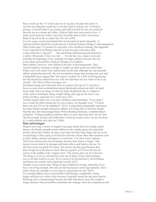 PAGE 20
Boys would use the “f” word to put me in my place because they knew it
was the one thing they could say to me that I had no defense for. I looked at
pictures of myself when I was young, and I did not look fat, but you could not
describe me as a skinny girl either. I did not fight their assessment of me—I
pretty much believed it and to this day I honestly believe that I will always
think of myself as fat no matter how fit I am. (S49)
In a few cases, women terminated their involvement in sports altogether. A
male powerlifter shared his recollection of a talented female colleague’s discouragement:
[She] could squat 315 pounds for reps after a few months of training. She happened
to be a national level hammer thrower to boot but quit cold turkey after
a man called her a “big girl.”. . . She quit lifting and throwing and reduced to
a sickly 140 pounds. It was very sad. . . . For me this was a major event and
probably the beginning of my sympathy for larger athletes, because she was
a true talent and could have been an Olympic level athlete.3
Most athletes, however, were defiant in the face of discouragement. They
rejected negative messages outright or sought out other arenas for which their
bodies were well suited. One martial artist recalls that, although she was naturally
athletic and performed well, she was nevertheless larger than average and once had
a basketball coach suggest that “the reason I couldn’t do a drill involving passing
the ball around my midsection very well was that there was too much of me to go
around.” The effect of these messages was
disordered eating and crash diets from as young as the age of 12, but also a
focus on some more nontraditional sports that people around me didn’t do (and
hence didn’t have an image of what my body should look like to compare it
with), such as horseback riding, weight lifting, and yoga (at the time it was
pretty out there, especially for a rural area). (S5)
Another martial artist was even more rebellious and remembers, “Even when I
was a small fat child coming last in cross country, my thoughts were, ‘I’ll show
them, one day I’ll run the marathon’” (S15). A particularly pleasurable experience
for many female strength and power athletes was being able to lift more weight
than the men who discouraged them. With refreshing bluntness, a football player
remarked, “Lifting [weights] reinforces that it is more than okay that I do not look
like the average woman, and furthermore, if anyone wants to give me any lip about
it, I could probably kick their ass” (S40).
Size advantages
Despite receiving a variety of negative messages about their size, height, and/or
fatness, the female strength–power athletes in the sample group were generally
positive about their bodies. In many cases they felt their body shape and size to be
an advantage in their sport, or at least less relevant a factor than other elements such
as skill, ability, and the willingness to work hard. A six-foot rower explains:
Tall rowers always have the advantage, because their stroke is longer. And
heavier rowers tend to be stronger and better able to pull hard on the oar. So
tall, big rowers are good! Of course, thin rowers are also good because they
don’t weigh down the boat as much. But in a good 8, you’ll have the heavier
rowers in the middle as the “engine room.” The skinny girls can sit in the bow.
The thing is, if you’re tall and heavy but out of shape or have bad technique,
you’re not that useful to a crew. So it’s good to be tall and heavy, but technique
and fitness are actually more important overall. (S27)
Another rower concurs that “Being strong is helpful in rowing, especially if you
have a lot of leg strength. Not only are the big muscles in the legs naturally, that’s
really where my strength is so [rowing is] a good sport for me” (S47).
For strength athletes such as powerlifters and Olympic weightlifters, being
bigger and heavier is often a plus because it typically means having more muscle,
but being tall is a disadvantage because the lifter then has to move the weight a
longer distance. One powerlifter remembers her strategy when she competed several
 