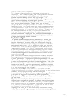 PAGE 21
years ago as part of military competitions:
My leverage as a tall person creates a big disadvantage no matter what my
weight class . . . [but] I kept myself in the 181-lb weight class because I reasoned
that any Air Force woman who could weigh that much without adverse
personnel consequences would also have to be as tall as I was.” (S35)
Shorter, heavier women, on the other hand, found their body configuration to be
an ideal balance of muscularity and biomechanical advantage.
Martial artists often find that being bigger enhances their power and they frequently
enjoy throwing their weight around. “I hit a lot harder,” says one martial
artist proudly. “I spar men regularly when they are available—and I can take a lot
harder punch as well” (S17). Another martial artist sounds downright intimidating,
describing her abilities as “world class,” and adding, “I’m naturally stronger and
exceedingly competitive, so I’ve trained very hard to be better. I’m bigger (even if
I’m shorter), more imposing, and quite a scary movie as an opponent” (S8).
Other types of athletes such as rugby players also enjoyed the momentum and
force they could generate with their size. Thus, in general, bigger women who felt
their size was a good match to the demands of the sport experienced their bodies
as athletic allies rather than shameful constraints.
Inspiration via Sport
The profound message from female strength–power athletes is threefold: first,
that fitness and fatness are neither incompatible nor oppositional; second, that
particular sports embrace and reward bigger, taller, and/or heavier bodies; and
third, that women derive immense personal, physical, and political benefits from
participation in these activities. They are “doing strong” rather than “being thin.”
“I like my body”, says a young Olympic weightlifter proudly. “It helps me lift big
weights, and it is muscular” (S42). This type of account stands in stark contrast
to many other feminist narratives of women’s relationships to exercise (compare,
for instance, this cheerful confidence with Brabazon’s, 2006, distressing account
of observing a woman getting off of the Stairmaster at her gym, throw up, then
return to the machine).■
Many women interviewed began their athletic careers as nonathletes, discouraged
by messages about their bodies, size, abilities, and membership in the world
of fitness. Some began at a personal nadir: after a relationship trauma, in the midst
of overwhelming work and/or family demands, or at the bottom of a booze bottle
or ashtray full of cigarette butts. Says one recreational weight trainer, “I had a very
bad relationship breakup and with a considerable history of depression wanted to
ensure I did not head into a downwards spiral and end of paralysed by depression
and/or on antidepressants” (S52). Like other women interviewed, as she progressed
in the gym, her emotions and mind also healed.
Women often described their pursuit of fitness as a never-ending quest. Yet
what defines the horizon is not a nebulous, emaciated “perfection” but rather selfdetermination,
confidence, and overcoming increasingly difficult challenges both
in competition and in life. Physical self-esteem emerges not from vague affirmations
of acceptance but through skill development and mastery, expressing the
body’s “power to do.” This quest takes women’s lives and bodies on a different
and better course.
My journey into a more physical self through rowing,” says one athlete, “has
been both long (it continues) and profoundly life-changing. It’s pretty simple; I am
a different person than I was in high school, and I like this person infinitely better”
(S50). Women no longer feel the urge to chase youth, because, as one martial artist
in her forties says, “I am more athletic than I was at 20 years old and I can take on
new challenges and improve my health as I go” (S17).
Now many of the women are not afraid of their bodies standing out or of being
visible. They move proudly in gyms and enjoy the attention that their accomplishments
 