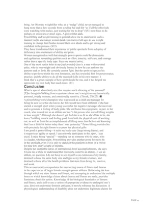 PAGE 22
bring. An Olympic weightlifter who, as a “pudgy” child, never managed to
hang more than a few seconds from a pullup bar and felt “as if all the other kids
were watching with malice, just waiting for me to drop” (S33) now likes to do
pullups on streetcars or street signs. A powerlifter adds,
Powerlifting and weight training in general allow me to stand out in such a
manner [as] to encourage women (and even men) of all ages to use weight
training to change their bodies toward their own ideals and to get strong and
confident in the process. (S35)
They have transformed their experience of public spectacle from a display of
deficiency into a testament of ability and pride.
Women recognized as well that strength–power sports could be democratic
and egalitarian, rewarding qualities such as effort, tenacity, self-care, and courage
rather than a specific body type. Says one martial artist,
One of the most senior belts in my [taekwondo] class is a man with cerebral
palsy, who is overweight and obviously limited in how he can perform the
patterns and so forth. He certainly cannot fight. But the sport recognizes his
ability to perform within his own limitation, and has rewarded him for perseverance,
practice, and the ability to do all the required skills in his own manner. I
think that’s a great example of how sport should be run, and it has helped me
appreciate my own body that much more. (S5)
Conclusion
What is special about body size that requires such silencing of the personal? . . .
[T]he thought of talking from experience about one’s weight seems fantastically
personal, overly intimate, and emotionally sensitive. (Tirosh, 270-271)■
A powerlifting world champion who was teased as a child and teenager for
being fat now says that she knows her life would have been different if she had
started a strength sport when young to combat the negative messages she received
and to generate a feeling of body pride. She attributes this enjoyment, in part, to her
coach, who treated her as an athlete and not “a fat person who started lifting weights
to lose weight.” Although she doesn’t yet feel she is as fit as she’d like to be, she
loves “building muscle and feeling good from both the physical rush of working
out, as well as from the accomplishment of lifting more than before and knowing
that I am a little bit better today than I was yesterday.” Powerlifting provides her
with precisely the right forum to express her physical gifts:
I am good at powerlifting—it suits my body type (large/strong frame), and
it requires no agility or speed. I can not only participate in this sport, I can
excel. I enjoy being “special”—standing out as someone who is smart, who
is a leader, who has talent. Powerlifting provides another arena for me to be
in the spotlight, even if it is only to stand on the platform in front of a crowd
for nine lifts every couple of months.
Despite her incredible series of international-level accomplishments, she says:
It took me a while to understand that I not only could be an athlete—I am an
athlete, no question. I do not have to see myself as an extension of my family,
destined to have the same body size and type as my female relatives, and
destined to have all of the health problems that stem from being fat, inactive,
and weak.
This account neatly encapsulates the intersecting issues of fitness and fatness
in the experiences of larger female strength–power athletes. Refocusing the lens
through which we view fatness and fitness, and attempting to understand the multiple
bases on which knowledge claims about fatness and fitness are made, provides
feminists a basis for action. Knowledge of the biological foundation of fatness
and fitness, and a call to use a variety of appropriate evidence to undergird one’s
case, does not undermine feminist critiques; it merely reframes the discussion. A
physiological understanding of disability does not undermine legitimate claims for
 