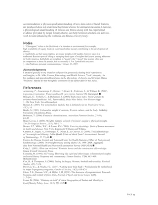 PAGE 23
accommodation; a physiological understanding of how skin color or facial features
are produced does not undermine legitimate claims for antiracist measures. Likewise,
a physiological understanding of fatness and fitness along with the experiential
evidence provided by larger female athletes can help feminist scholars and activists
work toward enhancing the wellness and fitness of every body.
Notes
1. “Obesegenic” refers to the likelihood of a stimulus or environment (for example,
high availability of sugary foods or a car-based urban layout) contributing to the development of
obesity.
2. Kettlebells, as their name implies, are round weights with handles. Girevoy sport is a
traditional Russian sport of lifting or swinging these types of weights that is now gaining adherents
in North America. Kettlebells are weighted in “poods”; the “1 pood” that women often use
in competition is about 36 pounds, but occasionally 1.5 or 2-pood bells are used.
3. John Nickless, personal communication, February 13, 2007.
Acknowledgments
I am most grateful to my interview subjects for generously sharing their experiences
and insights, to Dr. Mike Connor, Kinesiology and Health Science, York University, for
his guidance and specialized knowledge in the physiology of obesity, and to boxer Alaina
“Machine” Hardie for her thoughtful comments on an earlier draft of this piece.
References
Armstrong, P., Amaratunga, C., Bernier, J., Grant, K., Pederson, A., & Willson, K. (2002).
Exposing privatization: Women and health care reform. Aurora, ON: Garamond.■
Bedogni, G.; Tiribelli, C., & Bellentani, S. (2005). Body mass index: From Quételet to
evidence-based medicine. In L, Ferrera (Ed.), Body Mass Index: New Research (pp.
1–12). New York: Nova Biomedical.
Bender, E. (2007). For some fashion models, thin is definitely not in. Psychiatric News,
42(3), 10.
Bordo, S. (1993). Unbearable weight: Feminism, Western culture, and the body. Berkeley:
University of California Press.
Brabazon, T. (2006). Fitness is a feminist issue. Australian Feminist Studies, 21(49),
65–83.
Brace-Govan, J. (2004). Weighty matters. Control of women’s access to physical strength.
The Sociological Review, 52(4), 503–531.
Brown, S.P., Miller, W.C., & Eason, J.M. (2006). Exercise physiology: Basis of human movement
in health and disease. New York: Lippincott Williams and Wilkins.
Campos, P., Saguy, A., Ernsberger, P., Oliver, E., & Gaesser, G. (2006). The Epidemiology
of Overweight and Obesity: Public Health Crisis or Moral Panic? International Journal
of Epidemiology, 35, 55–60.■
Centres for Disease Control and National Center for Health Statistics, Office of Analysis and
Epidemiology. (2004). Overweight/obesity among adults: US, 1988–2004. Aggregate
data from National Health and Nutrition Examination Survey (NHANES).■
Code, L. (1991). What can she know? Feminist theory and the construction of knowledge.
Ithaca: Cornell University Press.
Connolly, M. (1994). Iris Young. Throwing like a girl and other essays in feminist philosophy
and social theory: Response and commentary. Human Studies, 17(4), 463–469.
46 Scott-Dixon
Cox, B., & Thompson, S. (2000). Facing the bogey: Women, football and sexuality. Football
Studies, 4(2), 7–24.
Dworkin, S.L., & Wachs, F.L. (2004). “Getting your body back”: Postindustrial fit motherhood
in shape fit pregnancy magazine. Gender & Society, 18(5), 610–624.
Eskes, T.B., Duncan, M.C., & Miller, E.M. (1998). The discourse of empowerment: Foucault,
Marcuse, and women’s fitness texts. Journal of Sport and Social Issues, 22(3),
317–344.
Evans, B. (2006). “Gluttony or sloth”: Critical Geographies of Bodies and Morality in
(Anti)Obesity Policy. Area, 38(3), 259–267.■
 