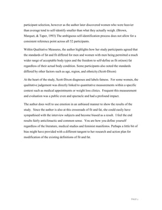 PAGE 2
participant selection, however as the author later discovered women who were heavier
than average tend to self-identify smaller than what they actually weigh. (Brown,
Marquet, & Taper, 1993) The ambiguous self-identification process does not allow for a
consistent reference point across all 52 participants.
Within Qualitative Measures, the author highlights how her study participants agreed that
the standards of fat and fit differed for men and women with men being permitted a much
wider range of acceptable body types and the freedom to self-define as fit or(non) fat
regardless of their actual body condition. Some participants also noted the standards
differed by other factors such as age, region, and ethnicity.(Scott-Dixon)
At the heart of the study, Scott-Dixon diagnoses and labels fatness. For some women, the
qualitative judgement was directly linked to quantitative measurements within a specific
context such as medical appointments or weight loss clinics. Frequent this measurement
and evaluation was a public even and spectacle and had a profound impact.
The author does well to use emotion in an unbiased manner to show the results of the
study. Since the author is also at this crossroads of fit and fat, she could easily have
sympathised with the interview subjects and become biased as a result. I feel the end
results fairly anticlimactic and common sense. You are how you define yourself
regardless of the literature, medical studies and feminist manifestos. Perhaps a little bit of
bias might have provided with a different tangent to her research and action plan for
modification of the existing definitions of fit and fat.
 