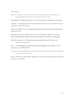 PAGE 3
Bibliography
Brown, H. J., Marquet, P. A., & Taper, M. L. (1993). Evolution of Body Size: Consequences of an
Energetic Defnition of Fitness. The American Naturalist, pp. 573-584.
Brownbridge, K.M., Sanderson, R. and Gill, S., 2016. Aspirational bodies: fashioning new beauty ideals.
Holmgren, A. “Cardiorespiratory Determinants of Cardiovascular Fitness.”Canadian Medical Association
Journal 96.12 (1967): 697–705. Print.
Manthey, K., McMichael, Lonie. Acceptable Prejudice? Fat, Rhetoric and Social Justice. Pearlsong Press,
Nashville TN. 2013.
Marcus Reker, K.B., 2016. “Why Can’t Run ‘Like a Girl’Also Mean Win The Race?”: Commodity
Feminism and Participatory Branding as Forms of Self-Therapy in the Neoliberal Advertising Space.
Reddy, M. and Sriram, D., 2015. Women Empowerment and Public Policy.Public Affairs And
Governance, 3(1), pp.27-40.
Rice, C., 2015. Rethinking Fat From Bio-to Body-Becoming Pedagogies.Cultural Studies↔ Critical
Methodologies, p.1532708615611720.
Scott-Dixon, K. (2007). Big Girls Don’t Cry: Fitness, Fatness, and the Production of Feminist Knowledge.
Sociology of Sport Journal, 22-47.
Sober, E., 2001. The two faces of fitness. Thinking about evolution: Historical, philosophical, and political
perspectives, 2, pp.309-321.
 