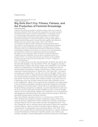 PAGE 4
Original article:
Sociology of Sport Journal, 2007, 25, 22-47
© 2008 Human Kinetics, Inc.
Big Girls Don’t Cry: Fitness, Fatness, and
the Production of Feminist Knowledge
York University
Feminists have produced a number of important critiques of the way in which fat
and fit are understood. While fitness provides opportunities for women’s personal
and political empowerment, in practice, because fitness is so frequently viewed
as a cosmetic project and connected to achieving thinness, such opportunities
have generally failed to materialize despite rapid increases in women’s sports
and exercise participation. I examine the experiences of larger female athletes in
strength and power-based sports to examine how they negotiate their identities as
athletes and women, and how they navigate “fitness” and “fatness”.
Les féministes ont offert un nombre important de critiques des façons dont le
gras corporel et la forme physique sont compris. Si le conditionnement physique
apporte des occasions d’habilitation personnelle et politique pour les femmes,
en pratique, parce que le conditionnement physique est fréquemment considéré
comme projet cosmétique lié à la minceur, ces occasions ne se sont généralement
pas matérialisées en dépit d’une augmentation rapide de la participation
des femmes à l’activité physique. Dans cet article, j’examine les expériences
d’athlètes féminines corpulentes au sein de sports où dominent la force et la
puissance afin de voir comment elles négocient leur identité en tant qu’athlètes
et femmes ainsi que la façon dont elles construisent et vivent la « corpulence »
et la « forme physique ».
I have, at various times in my life, been fat and unfit, fat and fit, lean and fit, and
thin and unfit/unhealthy. Like Susan Bordo (1993), who struggled to articulate a
feminist politics of fatness after losing weight, I have grappled for over a decade
with how to understand my own bodily experiences in conjunction with my
feminist politics and academic training in gender theory. Fifteen years ago, I was
immersed in feminist discourses of “natural sizes” and “don’t diet”. I ate when I
was hungry and stopped when I was full. I ate well (so I thought). I didn’t worry
too much about my size or shape beyond the ritualized due diligence expected of
most women and the occasional teary moment of frustration when trying to find
jeans that fit. Nor did I consume much commercial media. I was lucky, however,
to spend most of my time in spaces where the social value of thinness was not
overly emphasized—indeed, it was usually actively critiqued by my feminist peers.
It was an intimate confrontation with physical pain that changed my mind about
the naturalness of fat and fit bodies. Fed up with my accumulating mass and the
hormonal changes wrought by my adiposity, my joints and endocrine system read
me the riot act, and I knew that I needed to rethink my stance. I took up strength
training, and my world and body changed. This conjunction of my own experience
and engagement with feminist theory has led me to pose the question: What does,
and should, feminist fatness and fitness look like?
Since Susie Orbach’s germinal works Fat is a Feminist Issue I and II (1978;
1987), feminists have produced a number of important critiques of the way in
which fat and fit are understood. Feminist scholars have critically scrutinized the
messages about fat and fit in mass media and other circulating discourses. They
have explored the ways in which the spectre and symbol of fatness has constrained
women’s behavior, either to conform to normative ideals of thinness, or to be a
“good feminist” by attempting to reject such ideals (Bordo, 1993; Wolf, 1991),
and the ways in which fatness is presented and experienced as evidence of physical
or personal dysfunction in bodies also marked by gender, race–ethnicity, age,
sexuality, and ability. Feminist philosophers and social scientists have interrogated
 