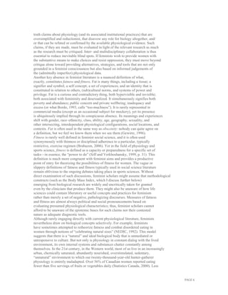 PAGE 6
truth claims about physiology (and its associated institutional practices) that are
oversimplified and reductionist, that disavow any role for biology altogether, and/
or that can be refuted or confirmed by the available physiological evidence. Such
claims, if they are made, must be evaluated in light of the relevant research as much
as the research must be critiqued. Inter- and multidisciplinary collaboration is thus
essential to reduce inevitable blind spots. If feminists wish to provide women with
the substantive means to make choices and resist oppression, they must move beyond
critique alone toward providing alternatives, strategies, and tools that are not only
grounded in a feminist consciousness but also based on informed judgements of
the (admittedly imperfect) physiological data.
Another key absence in feminist literature is a nuanced definition of what,
exactly, constitutes fatness and fitness. Fat is many things, including a tissue; a
signifier and symbol; a self concept; a set of experiences; and an identity that is
constituted in relation to others, (sub)cultural norms, and systems of power and
privilege. Fat is a curious and contradictory thing, both hypervisible and invisible;
both associated with femininity and desexualized. It simultaneously signifies both
poverty and abundance; public concern and private wellbeing; inadequacy and
excess (or what Bordo, 1993, calls “too-muchness”). It is rarely represented in
commercial media (except as an occasional subject for mockery), yet its presence
is ubiquitously implied through its conspicuous absence. Its meanings and experiences
shift with gender, race–ethnicity, class, ability, age, geography, sexuality, and
other intersecting, interdependent physiological configurations, social locations, and
contexts. Fat is often used in the same way as obscenity: nobody can quite agree on
a definition, but we feel we know them when we see them (Gewirtz, 1996).
Fitness is rarely well defined in feminist social science, and it is often used
synonymously with thinness or disciplined adherence to a particular, typically
restrictive, exercise regimen (Brabazon, 2006). Yet in the field of physiology and
sports science, fitness is defined as a capacity or preparedness for a specific set of
tasks—in essence, the “power to do” (Siff and Verkhoshansky, 1999, p. 31). This
definition is much more congruent with feminist aims and provides a productive
point of entry for theorizing the possibilities of fitness for women. The vague or
slippery definitions of fatness and fitness typically used in social science literature
remain oblivious to the ongoing debates taking place in sports sciences. Without
direct examination of such discussions, feminist scholars might assume that methodological
constructs (such as the Body Mass Index, which I discuss further below)
emerging from biological research are widely and uncritically taken for granted
even by the clinicians that produce them. They might also be unaware of how life
sciences could contain liberatory or useful concepts and practices for feminism
rather than merely a set of negative, pathologizing discourses. Measures of fatness
and fitness are almost always political and social pronouncements based on
evaluating presumed physiological characteristics; thus, feminist scholars cannot
afford to be unaware of the epistemic bases for such claims nor their contested
nature as adequate diagnostic tools.
Although rarely engaging directly with current physiological literature, feminists
nevertheless draw on biological concepts selectively. For example, feminists
have sometimes attempted to retheorize fatness and combat disordered eating in
women through notions of “celebrating natural sizes” (NEDIC, 1992). This model
suggests that there is a “natural” and ideal biological body that is unmediated or
unresponsive to culture. But not only is physiology in constant dialog with the lived
environment, its own internal systems and substances chatter constantly among
themselves. In the 21st century, in the Western world, most of us live in an increasingly
urban, chemically saturated, abundantly nourished, overstimulated, sedentary,
“unnatural” environment to which our twenty-thousand-year-old hunter-gatherer
physiology is entirely maladapted. Over 56% of Canadian women reported eating
fewer than five servings of fruits or vegetables daily (Statistics Canada, 2000). Less
 
