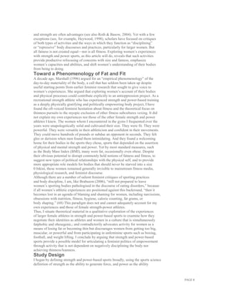PAGE 8
and strength are often advantages (see also Roth & Basow, 2004). Yet with a few
exceptions (see, for example, Heywood, 1998), scholars have focused on critiques
of both types of activities and the ways in which they function as “disciplining”
or “repressive” body discourses and practices, particularly for larger women. But
all fatness is not created equal—nor is all fitness. Exploring women’s experiences
with strength and power sports, as this article will do, reveals that such activities
provide productive refocusing of concerns with size and fatness, emphasize
women’s capacities and abilities, and shift women’s understanding of their bodies
from being to doing.
Toward a Phenomenology of Fat and Fit
A decade ago, Marshall (1996) argued for an “empirical phenomenology” of the
day-to-day materiality of the body, a call that has seldom been taken up despite
useful starting points from earlier feminist research that sought to give voice to
women’s experiences. She argued that exploring women’s account of their bodies
and physical processes could contribute explicitly to an antioppression project. As a
recreational strength athlete who has experienced strength and power-based training
as a deeply physically gratifying and politically empowering body project, I have
found the oft-voiced feminist hesitation about fitness and the theoretical focus on
thinness pursuits to the myopic exclusion of other fitness subcultures vexing. It did
not explain my own experiences nor those of the other female strength and power
athletes I knew. The women whom I encountered in the gyms I frequented over the
years were unapologetically solid and cultivated their size. They were fit. They were
powerful. They were versatile in their athleticism and confident in their movements.
They could move hundreds of pounds or subdue an opponent in seconds. They felt
glee or derision when men found them intimidating. And they found a welcoming
home for their bodies in the sports they chose, sports that depended on the assertion
of physical and mental strength and power. Yet by most standard measures, such
as the Body Mass Index (BMI), many were fat, occasionally even obese. Despite
their obvious potential to disrupt commonly held notions of fatness and fitness, to
suggest new types of political relationships with the physical self, and to provide
more appropriate role models for bodies that should never be starved into a size
0 bikini, these women remained generally invisible to mainstream fitness media,
physiological research, and feminist discourse.
Although there are a number of salient feminist critiques of sporting practices
and body discipline, I am, like Brabazon (2006), “still not prepared to leave
women’s sporting bodies pathologised in the discourse of eating disorders,” because
if all women’s athletic experiences are positioned against this backround, “then it
becomes lost in an agenda of blaming and shaming for women, including narcissism,
obsessions with nutrition, fitness, hygiene, calorie counting, fat grams, or
body shaping.” (68) This paradigm does not and cannot adequately account for my
own experiences and those of female strength-power athletes.
Thus, I situate theoretical material in a qualitative exploration of the experiences
of larger female athletes in strength and power-based sports to examine how they
negotiate their identities as athletes and women in a culture that is simultaneously
fatphobic and obesegenic,1 and contradictorily advocates activity for women as a
means of losing fat or becoming thin but discourages women from getting too big,
muscular, or powerful and from participating in unfeminine sports such as boxing,
football, and weight lifting. I conclude by arguing that strength and power-based
sports provide a possible model for articulating a feminist politics of empowerment
through activity that is not dependent on negatively disciplining the body nor
achieving thinness/leanness.
Study Design
I began by defining strength and power-based sports broadly, using the sports science
definition of strength as the ability to generate force, and power as the ability
 