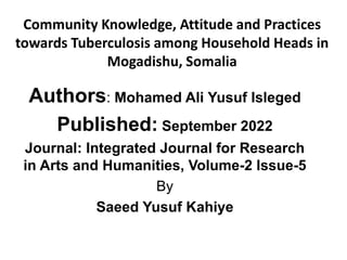 Authors: Mohamed Ali Yusuf Isleged
Published: September 2022
Journal: Integrated Journal for Research
in Arts and Humanities, Volume-2 Issue-5
By
Saeed Yusuf Kahiye
Community Knowledge, Attitude and Practices
towards Tuberculosis among Household Heads in
Mogadishu, Somalia
 