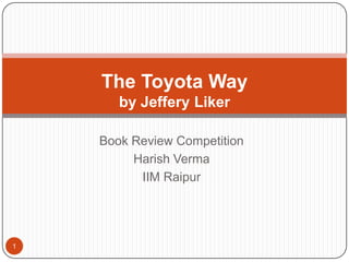The Toyota Way
       by Jeffery Liker

    Book Review Competition
         Harish Verma
          IIM Raipur




1
 