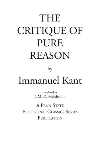 THE
CRITIQUE OF
   PURE
  REASON
             by

Immanuel Kant
         translated by
     J. M. D. Meiklejohn

      A PENN STATE
ELECTRONIC CLASSICS SERIES
      PUBLICATION
 