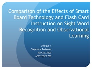 Comparison of the Effects of Smart Board Technology and Flash Card Instruction on Sight Word Recognition and Observational Learning Critique 1 Stephanie Prohaska May 20, 2009 AEET/EDET 780 