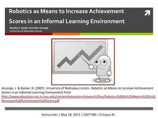 Robotics as Means to Increase Achievement Scores in an Informal Learning Environment Bradley S. Barker and John Ansorge University of Nebraska-Lincoln Ansorge, J. & Barker, B. (2007). University of Nebraska-Lincoln. Robotics as Means to Increase Achievement Scores in an Informal Learning Environment from http://www.education.rec.ri.cmu.edu/content/educators/research/files/Robotics%20As%20Means%20To%20Increase%20Achievement%20Score.pdf Karina Liles | May 18, 2011 | EDET780 | Critique #1 