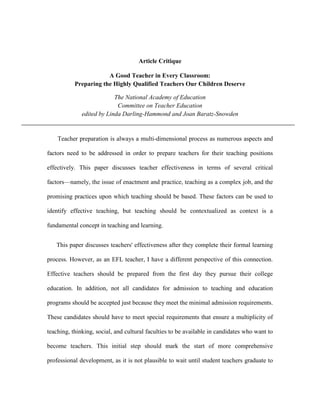 Article Critique
A Good Teacher in Every Classroom:
Preparing the Highly Qualified Teachers Our Children Deserve
The National Academy of Education
Committee on Teacher Education
edited by Linda Darling-Hammond and Joan Baratz-Snowden

Teacher preparation is always a multi-dimensional process as numerous aspects and
factors need to be addressed in order to prepare teachers for their teaching positions
effectively. This paper discusses teacher effectiveness in terms of several critical
factors—namely, the issue of enactment and practice, teaching as a complex job, and the
promising practices upon which teaching should be based. These factors can be used to
identify effective teaching, but teaching should be contextualized as context is a
fundamental concept in teaching and learning.
This paper discusses teachers' effectiveness after they complete their formal learning
process. However, as an EFL teacher, I have a different perspective of this connection.
Effective teachers should be prepared from the first day they pursue their college
education. In addition, not all candidates for admission to teaching and education
programs should be accepted just because they meet the minimal admission requirements.
These candidates should have to meet special requirements that ensure a multiplicity of
teaching, thinking, social, and cultural faculties to be available in candidates who want to
become teachers. This initial step should mark the start of more comprehensive
professional development, as it is not plausible to wait until student teachers graduate to

 