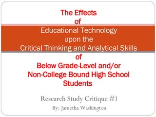Research Study Critique #1 By: Jametha Washington The Effects of  Educational Technology upon the Critical Thinking and Analytical Skills of Below Grade-Level and/or Non-College Bound High School Students  
