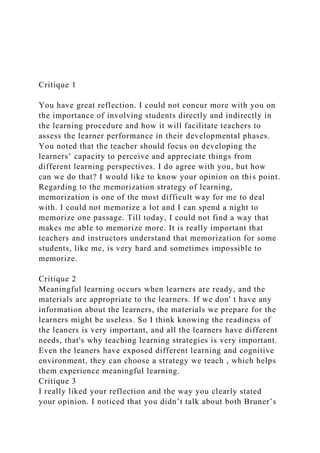 Critique 1
You have great reflection. I could not concur more with you on
the importance of involving students directly and indirectly in
the learning procedure and how it will facilitate teachers to
assess the learner performance in their developmental phases.
You noted that the teacher should focus on developing the
learners’ capacity to perceive and appreciate things from
different learning perspectives. I do agree with you, but how
can we do that? I would like to know your opinion on this point.
Regarding to the memorization strategy of learning,
memorization is one of the most difficult way for me to deal
with. I could not memorize a lot and I can spend a night to
memorize one passage. Till today, I could not find a way that
makes me able to memorize more. It is really important that
teachers and instructors understand that memorization for some
students, like me, is very hard and sometimes impossible to
memorize.
Critique 2
Meaningful learning occurs when learners are ready, and the
materials are appropriate to the learners. If we don' t have any
information about the learners, the materials we prepare for the
learners might be useless. So I think knowing the readiness of
the leaners is very important, and all the learners have different
needs, that's why teaching learning strategies is very important.
Even the leaners have exposed different learning and cognitive
environment, they can choose a strategy we teach , which helps
them experience meaningful learning.
Critique 3
I really liked your reflection and the way you clearly stated
your opinion. I noticed that you didn’t talk about both Bruner’s
 