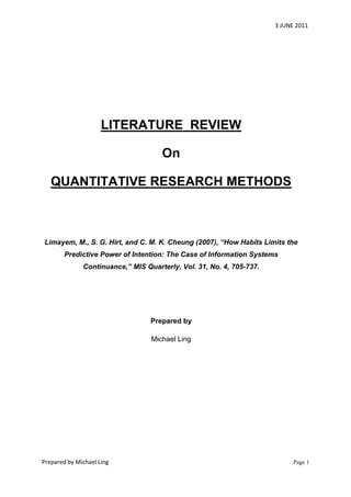 3 JUNE 2011




                     LITERATURE REVIEW

                                     On

   QUANTITATIVE RESEARCH METHODS



Limayem, M., S. G. Hirt, and C. M. K. Cheung (2007), “How Habits Limits the
        Predictive Power of Intention: The Case of Information Systems
              Continuance,” MIS Quarterly, Vol. 31, No. 4, 705-737.




                                  Prepared by

                                  Michael Ling




Prepared by Michael Ling                                                    Page 1
 