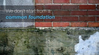 We don’t start from a
common foundation
 