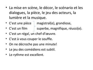 • La mise en scène, le décor, le scénario et les
dialogues, la pièce, le jeu des acteurs, la
lumière et la musique.
• C’est une pièce magistral(e), grandiose,
• C’est un film superbe, magnifique, réussi(e).
• C’est un régal, un chef-d’œuvre.
• C’est à vous couper le souffle.
• On ne décroche pas une minute!
• Le jeu des comédiens est subtil.
• Le rythme est excellent.
 