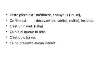 • Cette pièce est médiocre, ennuyeux (-euse),
• Ce film est décevant(e), raté(e), nul(le), insipide.
• C’est un navet. (Film)
• Ça n’a ni queue ni tête.
• C’est du déjà vu.
• Ça ne présente aucun intérêt.
 