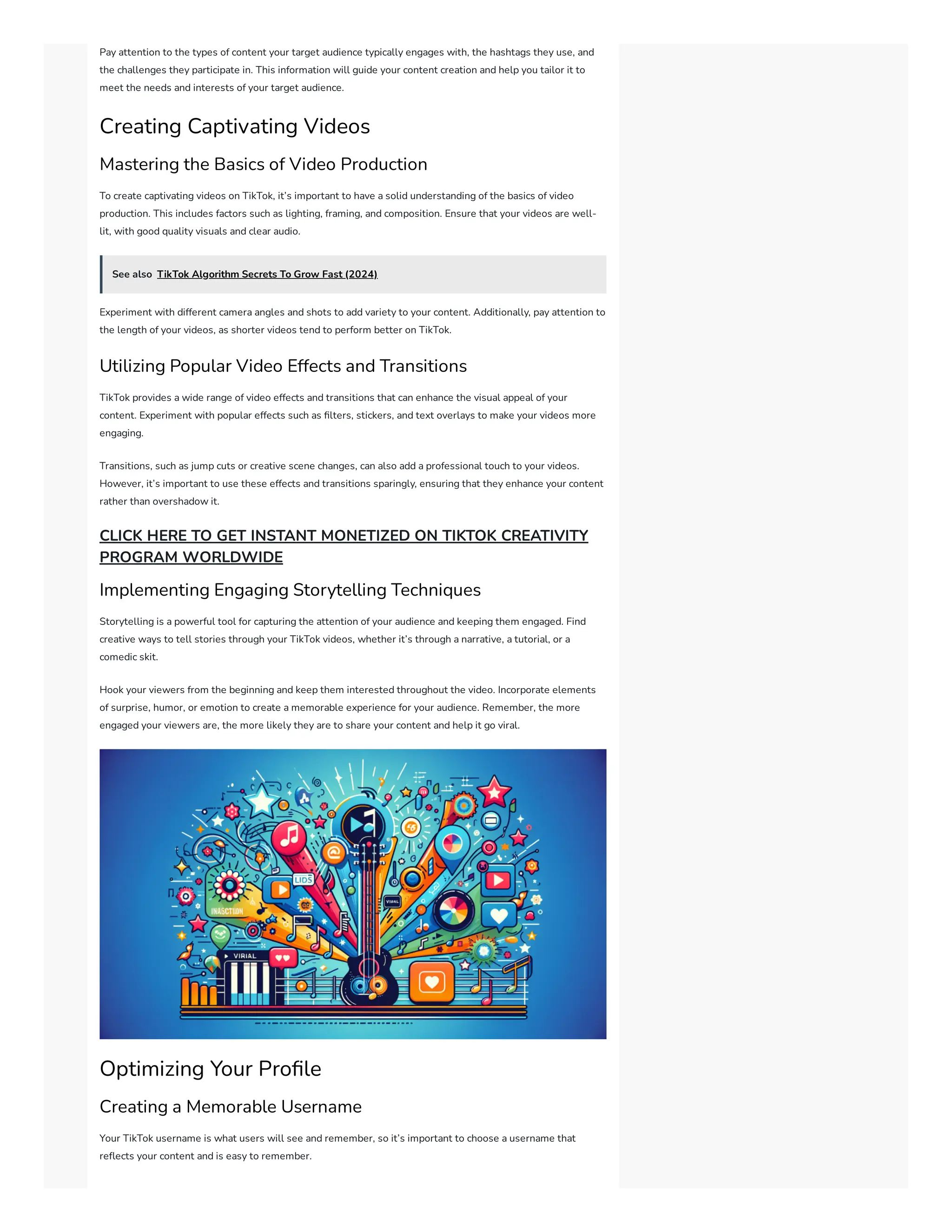 Pay attention to the types of content your target audience typically engages with, the hashtags they use, and
the challenges they participate in. This information will guide your content creation and help you tailor it to
meet the needs and interests of your target audience.
Creating Captivating Videos
Mastering the Basics of Video Production
To create captivating videos on TikTok, it’s important to have a solid understanding of the basics of video
production. This includes factors such as lighting, framing, and composition. Ensure that your videos are well-
lit, with good quality visuals and clear audio.
See also TikTok Algorithm Secrets To Grow Fast (2024)
Experiment with different camera angles and shots to add variety to your content. Additionally, pay attention to
the length of your videos, as shorter videos tend to perform better on TikTok.
Utilizing Popular Video Effects and Transitions
TikTok provides a wide range of video effects and transitions that can enhance the visual appeal of your
content. Experiment with popular effects such as filters, stickers, and text overlays to make your videos more
engaging.
Transitions, such as jump cuts or creative scene changes, can also add a professional touch to your videos.
However, it’s important to use these effects and transitions sparingly, ensuring that they enhance your content
rather than overshadow it.
CLICK HERE TO GET INSTANT MONETIZED ON TIKTOK CREATIVITY
PROGRAM WORLDWIDE
Implementing Engaging Storytelling Techniques
Storytelling is a powerful tool for capturing the attention of your audience and keeping them engaged. Find
creative ways to tell stories through your TikTok videos, whether it’s through a narrative, a tutorial, or a
comedic skit.
Hook your viewers from the beginning and keep them interested throughout the video. Incorporate elements
of surprise, humor, or emotion to create a memorable experience for your audience. Remember, the more
engaged your viewers are, the more likely they are to share your content and help it go viral.
Optimizing Your Profile
Creating a Memorable Username
Your TikTok username is what users will see and remember, so it’s important to choose a username that
reflects your content and is easy to remember.
 