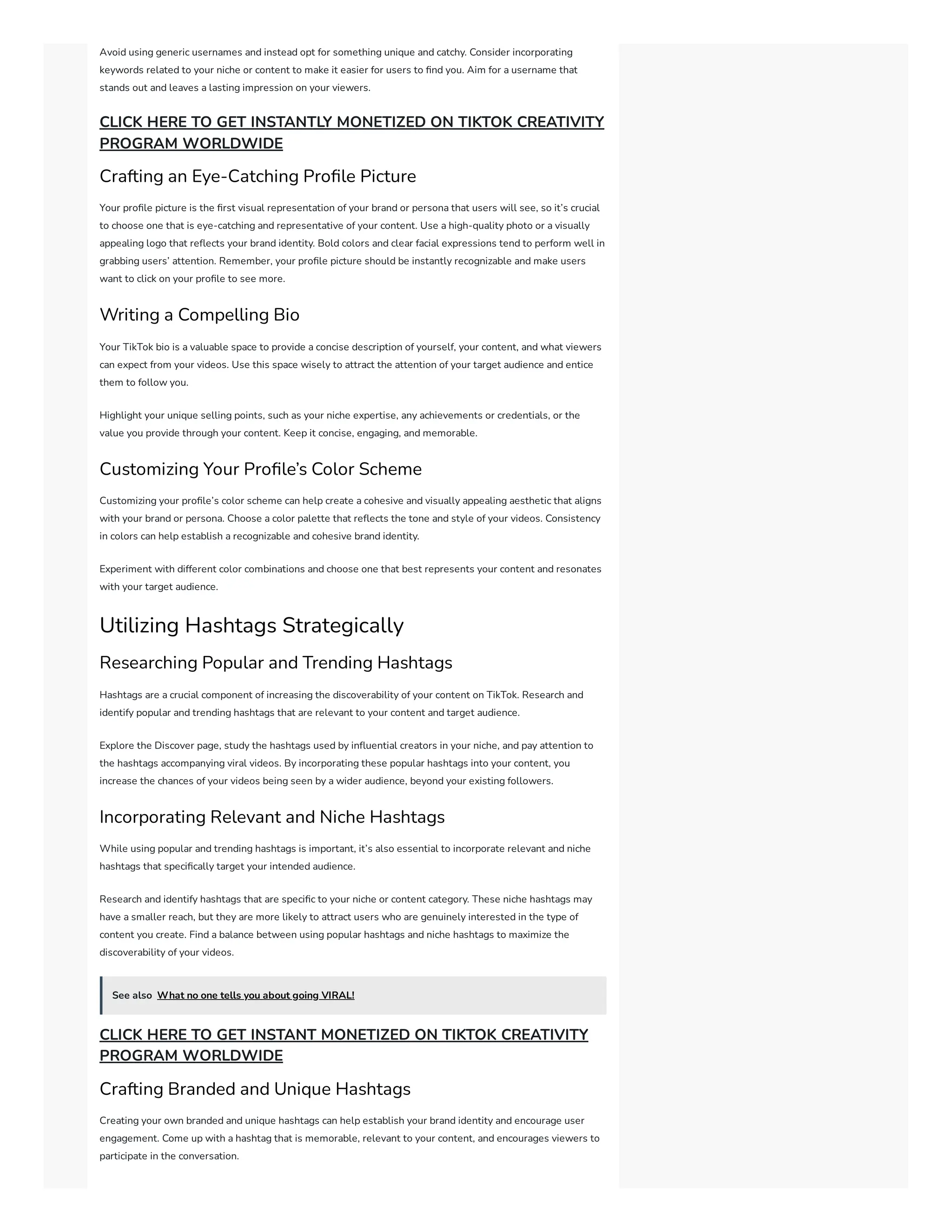 Avoid using generic usernames and instead opt for something unique and catchy. Consider incorporating
keywords related to your niche or content to make it easier for users to find you. Aim for a username that
stands out and leaves a lasting impression on your viewers.
CLICK HERE TO GET INSTANTLY MONETIZED ON TIKTOK CREATIVITY
PROGRAM WORLDWIDE
Crafting an Eye-Catching Profile Picture
Your profile picture is the first visual representation of your brand or persona that users will see, so it’s crucial
to choose one that is eye-catching and representative of your content. Use a high-quality photo or a visually
appealing logo that reflects your brand identity. Bold colors and clear facial expressions tend to perform well in
grabbing users’ attention. Remember, your profile picture should be instantly recognizable and make users
want to click on your profile to see more.
Writing a Compelling Bio
Your TikTok bio is a valuable space to provide a concise description of yourself, your content, and what viewers
can expect from your videos. Use this space wisely to attract the attention of your target audience and entice
them to follow you.
Highlight your unique selling points, such as your niche expertise, any achievements or credentials, or the
value you provide through your content. Keep it concise, engaging, and memorable.
Customizing Your Profile’s Color Scheme
Customizing your profile’s color scheme can help create a cohesive and visually appealing aesthetic that aligns
with your brand or persona. Choose a color palette that reflects the tone and style of your videos. Consistency
in colors can help establish a recognizable and cohesive brand identity.
Experiment with different color combinations and choose one that best represents your content and resonates
with your target audience.
Utilizing Hashtags Strategically
Researching Popular and Trending Hashtags
Hashtags are a crucial component of increasing the discoverability of your content on TikTok. Research and
identify popular and trending hashtags that are relevant to your content and target audience.
Explore the Discover page, study the hashtags used by influential creators in your niche, and pay attention to
the hashtags accompanying viral videos. By incorporating these popular hashtags into your content, you
increase the chances of your videos being seen by a wider audience, beyond your existing followers.
Incorporating Relevant and Niche Hashtags
While using popular and trending hashtags is important, it’s also essential to incorporate relevant and niche
hashtags that specifically target your intended audience.
Research and identify hashtags that are specific to your niche or content category. These niche hashtags may
have a smaller reach, but they are more likely to attract users who are genuinely interested in the type of
content you create. Find a balance between using popular hashtags and niche hashtags to maximize the
discoverability of your videos.
See also What no one tells you about going VIRAL!
CLICK HERE TO GET INSTANT MONETIZED ON TIKTOK CREATIVITY
PROGRAM WORLDWIDE
Crafting Branded and Unique Hashtags
Creating your own branded and unique hashtags can help establish your brand identity and encourage user
engagement. Come up with a hashtag that is memorable, relevant to your content, and encourages viewers to
participate in the conversation.
 