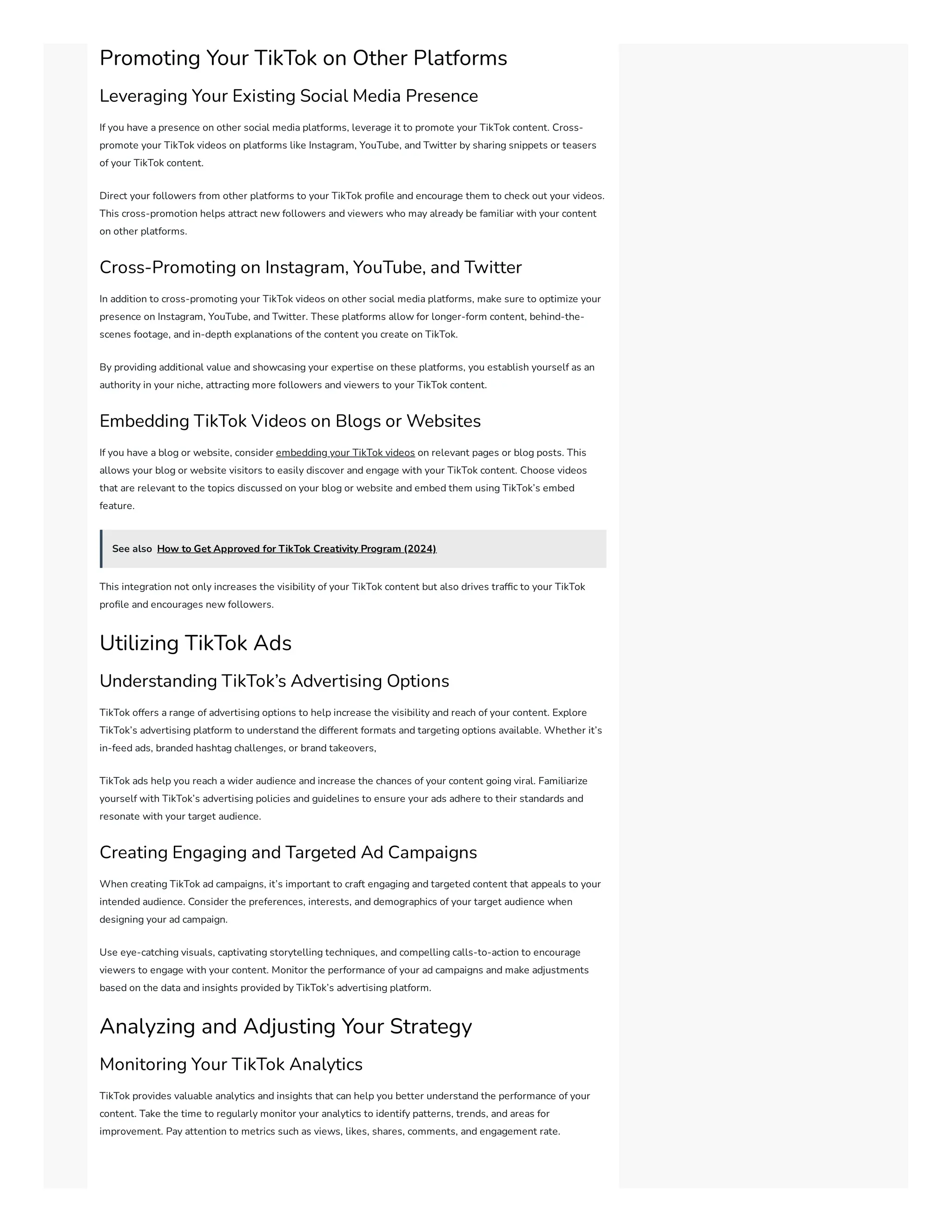 Promoting Your TikTok on Other Platforms
Leveraging Your Existing Social Media Presence
If you have a presence on other social media platforms, leverage it to promote your TikTok content. Cross-
promote your TikTok videos on platforms like Instagram, YouTube, and Twitter by sharing snippets or teasers
of your TikTok content.
Direct your followers from other platforms to your TikTok profile and encourage them to check out your videos.
This cross-promotion helps attract new followers and viewers who may already be familiar with your content
on other platforms.
Cross-Promoting on Instagram, YouTube, and Twitter
In addition to cross-promoting your TikTok videos on other social media platforms, make sure to optimize your
presence on Instagram, YouTube, and Twitter. These platforms allow for longer-form content, behind-the-
scenes footage, and in-depth explanations of the content you create on TikTok.
By providing additional value and showcasing your expertise on these platforms, you establish yourself as an
authority in your niche, attracting more followers and viewers to your TikTok content.
Embedding TikTok Videos on Blogs or Websites
If you have a blog or website, consider embedding your TikTok videos on relevant pages or blog posts. This
allows your blog or website visitors to easily discover and engage with your TikTok content. Choose videos
that are relevant to the topics discussed on your blog or website and embed them using TikTok’s embed
feature.
See also How to Get Approved for TikTok Creativity Program (2024)
This integration not only increases the visibility of your TikTok content but also drives traffic to your TikTok
profile and encourages new followers.
Utilizing TikTok Ads
Understanding TikTok’s Advertising Options
TikTok offers a range of advertising options to help increase the visibility and reach of your content. Explore
TikTok’s advertising platform to understand the different formats and targeting options available. Whether it’s
in-feed ads, branded hashtag challenges, or brand takeovers,
TikTok ads help you reach a wider audience and increase the chances of your content going viral. Familiarize
yourself with TikTok’s advertising policies and guidelines to ensure your ads adhere to their standards and
resonate with your target audience.
Creating Engaging and Targeted Ad Campaigns
When creating TikTok ad campaigns, it’s important to craft engaging and targeted content that appeals to your
intended audience. Consider the preferences, interests, and demographics of your target audience when
designing your ad campaign.
Use eye-catching visuals, captivating storytelling techniques, and compelling calls-to-action to encourage
viewers to engage with your content. Monitor the performance of your ad campaigns and make adjustments
based on the data and insights provided by TikTok’s advertising platform.
Analyzing and Adjusting Your Strategy
Monitoring Your TikTok Analytics
TikTok provides valuable analytics and insights that can help you better understand the performance of your
content. Take the time to regularly monitor your analytics to identify patterns, trends, and areas for
improvement. Pay attention to metrics such as views, likes, shares, comments, and engagement rate.
 