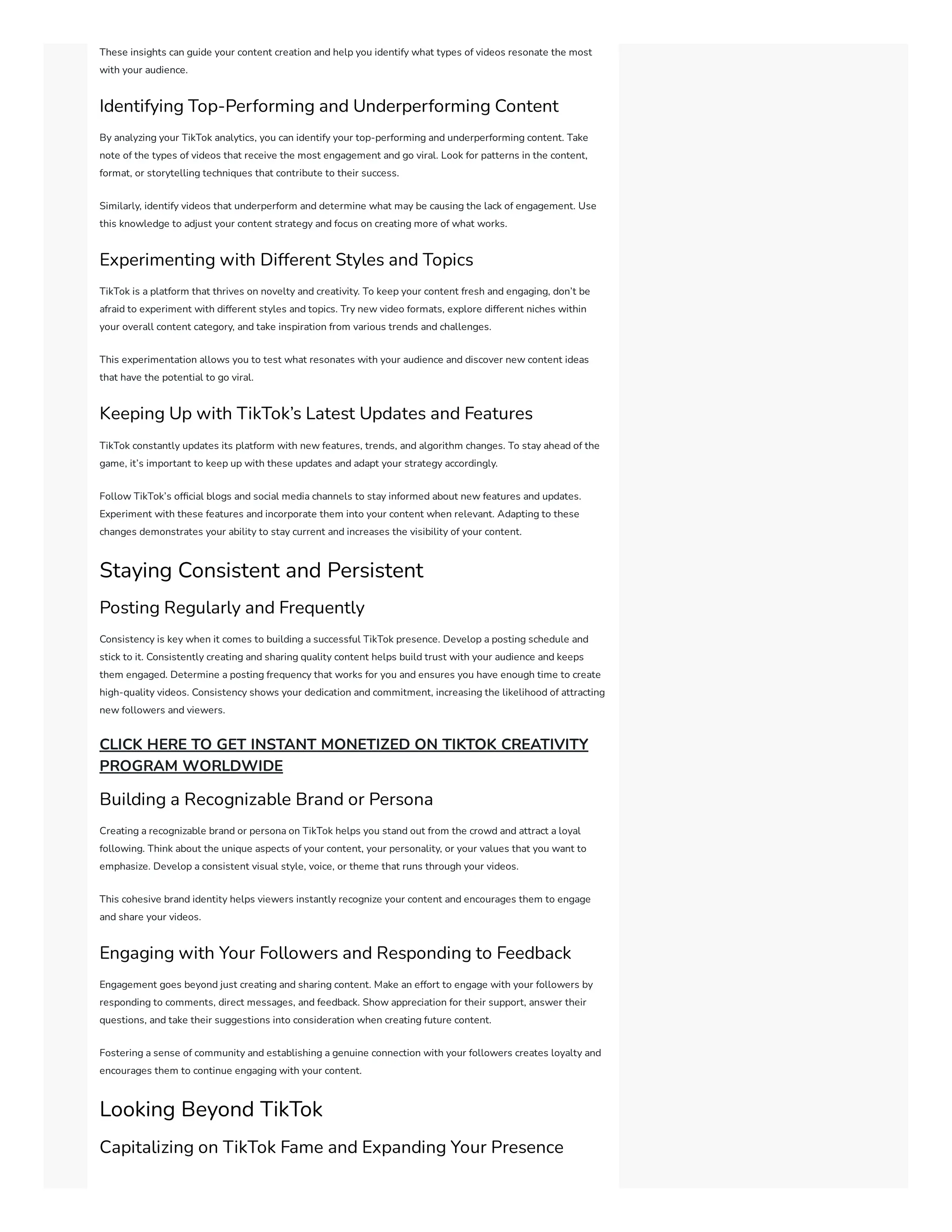 These insights can guide your content creation and help you identify what types of videos resonate the most
with your audience.
Identifying Top-Performing and Underperforming Content
By analyzing your TikTok analytics, you can identify your top-performing and underperforming content. Take
note of the types of videos that receive the most engagement and go viral. Look for patterns in the content,
format, or storytelling techniques that contribute to their success.
Similarly, identify videos that underperform and determine what may be causing the lack of engagement. Use
this knowledge to adjust your content strategy and focus on creating more of what works.
Experimenting with Different Styles and Topics
TikTok is a platform that thrives on novelty and creativity. To keep your content fresh and engaging, don’t be
afraid to experiment with different styles and topics. Try new video formats, explore different niches within
your overall content category, and take inspiration from various trends and challenges.
This experimentation allows you to test what resonates with your audience and discover new content ideas
that have the potential to go viral.
Keeping Up with TikTok’s Latest Updates and Features
TikTok constantly updates its platform with new features, trends, and algorithm changes. To stay ahead of the
game, it’s important to keep up with these updates and adapt your strategy accordingly.
Follow TikTok’s official blogs and social media channels to stay informed about new features and updates.
Experiment with these features and incorporate them into your content when relevant. Adapting to these
changes demonstrates your ability to stay current and increases the visibility of your content.
Staying Consistent and Persistent
Posting Regularly and Frequently
Consistency is key when it comes to building a successful TikTok presence. Develop a posting schedule and
stick to it. Consistently creating and sharing quality content helps build trust with your audience and keeps
them engaged. Determine a posting frequency that works for you and ensures you have enough time to create
high-quality videos. Consistency shows your dedication and commitment, increasing the likelihood of attracting
new followers and viewers.
CLICK HERE TO GET INSTANT MONETIZED ON TIKTOK CREATIVITY
PROGRAM WORLDWIDE
Building a Recognizable Brand or Persona
Creating a recognizable brand or persona on TikTok helps you stand out from the crowd and attract a loyal
following. Think about the unique aspects of your content, your personality, or your values that you want to
emphasize. Develop a consistent visual style, voice, or theme that runs through your videos.
This cohesive brand identity helps viewers instantly recognize your content and encourages them to engage
and share your videos.
Engaging with Your Followers and Responding to Feedback
Engagement goes beyond just creating and sharing content. Make an effort to engage with your followers by
responding to comments, direct messages, and feedback. Show appreciation for their support, answer their
questions, and take their suggestions into consideration when creating future content.
Fostering a sense of community and establishing a genuine connection with your followers creates loyalty and
encourages them to continue engaging with your content.
Looking Beyond TikTok
Capitalizing on TikTok Fame and Expanding Your Presence
 