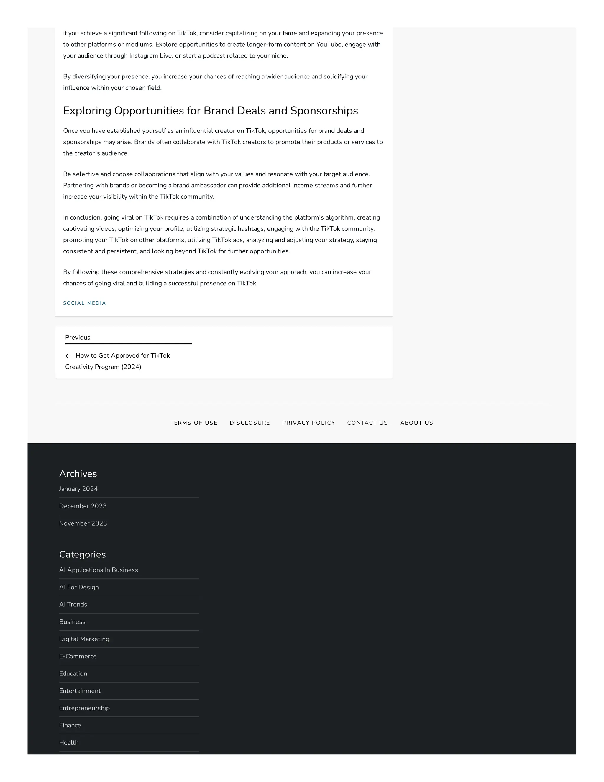 Previous
How to Get Approved for TikTok
Creativity Program (2024)
If you achieve a significant following on TikTok, consider capitalizing on your fame and expanding your presence
to other platforms or mediums. Explore opportunities to create longer-form content on YouTube, engage with
your audience through Instagram Live, or start a podcast related to your niche.
By diversifying your presence, you increase your chances of reaching a wider audience and solidifying your
influence within your chosen field.
Exploring Opportunities for Brand Deals and Sponsorships
Once you have established yourself as an influential creator on TikTok, opportunities for brand deals and
sponsorships may arise. Brands often collaborate with TikTok creators to promote their products or services to
the creator’s audience.
Be selective and choose collaborations that align with your values and resonate with your target audience.
Partnering with brands or becoming a brand ambassador can provide additional income streams and further
increase your visibility within the TikTok community.
In conclusion, going viral on TikTok requires a combination of understanding the platform’s algorithm, creating
captivating videos, optimizing your profile, utilizing strategic hashtags, engaging with the TikTok community,
promoting your TikTok on other platforms, utilizing TikTok ads, analyzing and adjusting your strategy, staying
consistent and persistent, and looking beyond TikTok for further opportunities.
By following these comprehensive strategies and constantly evolving your approach, you can increase your
chances of going viral and building a successful presence on TikTok.
SOC I A L ME D I A
TERMS OF USE DISCLOSURE PRIVACY POLICY CONTACT US ABOUT US
Archives
January 2024
December 2023
November 2023
Categories
AI Applications In Business
AI For Design
AI Trends
Business
Digital Marketing
E-Commerce
Education
Entertainment
Entrepreneurship
Finance
Health
 