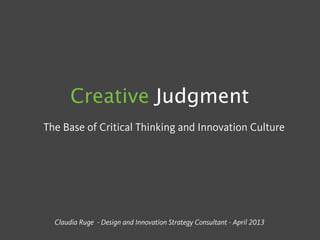 Creative Judgment
The Base of Critical Thinking and Innovation Culture
Claudia Ruge - Design and Innovation Strategy Consultant - April 2013
 