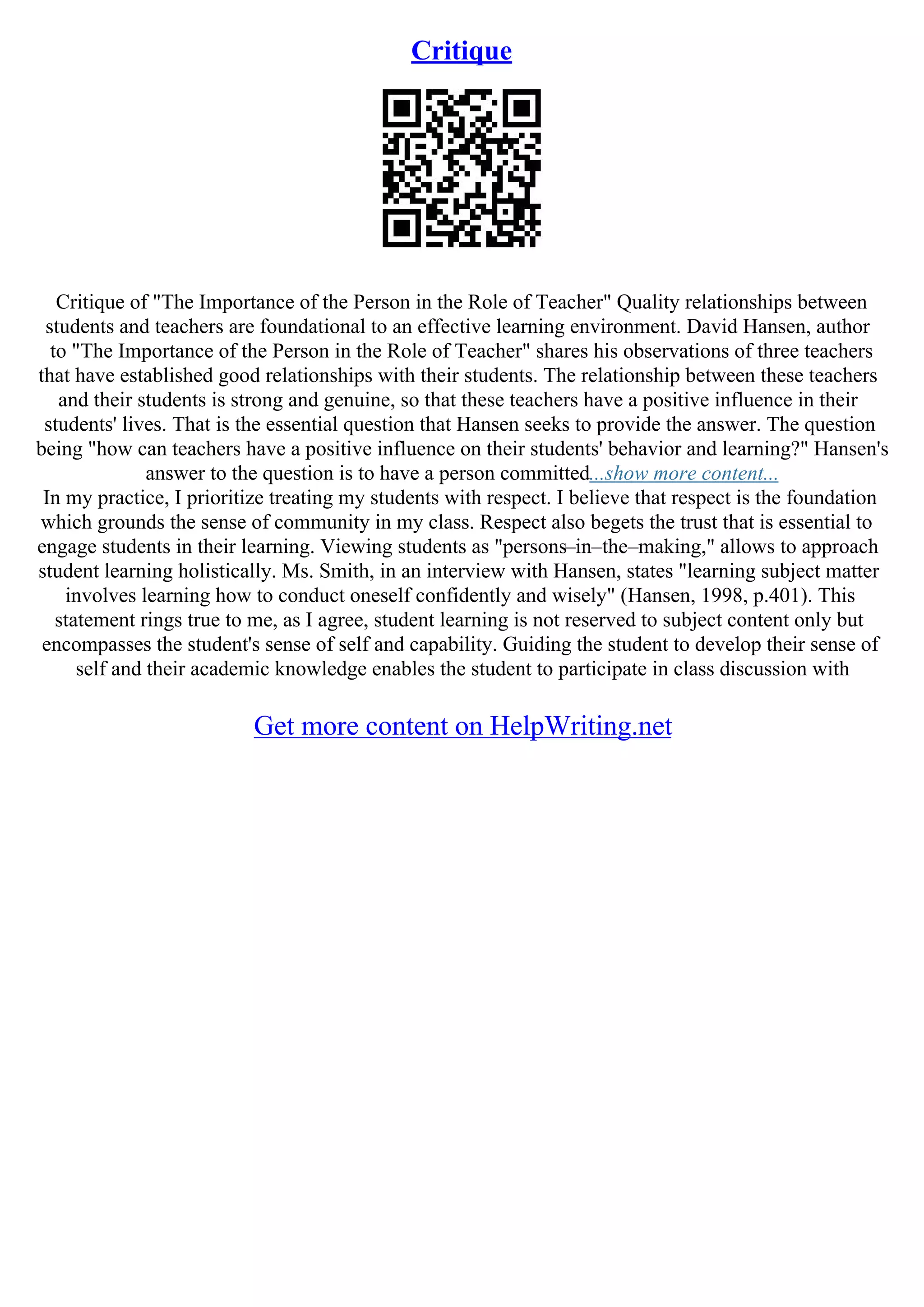 Critique
Critique of "The Importance of the Person in the Role of Teacher" Quality relationships between
students and teachers are foundational to an effective learning environment. David Hansen, author
to "The Importance of the Person in the Role of Teacher" shares his observations of three teachers
that have established good relationships with their students. The relationship between these teachers
and their students is strong and genuine, so that these teachers have a positive influence in their
students' lives. That is the essential question that Hansen seeks to provide the answer. The question
being "how can teachers have a positive influence on their students' behavior and learning?" Hansen's
answer to the question is to have a person committed...show more content...
In my practice, I prioritize treating my students with respect. I believe that respect is the foundation
which grounds the sense of community in my class. Respect also begets the trust that is essential to
engage students in their learning. Viewing students as "persons–in–the–making," allows to approach
student learning holistically. Ms. Smith, in an interview with Hansen, states "learning subject matter
involves learning how to conduct oneself confidently and wisely" (Hansen, 1998, p.401). This
statement rings true to me, as I agree, student learning is not reserved to subject content only but
encompasses the student's sense of self and capability. Guiding the student to develop their sense of
self and their academic knowledge enables the student to participate in class discussion with
Get more content on HelpWriting.net
 