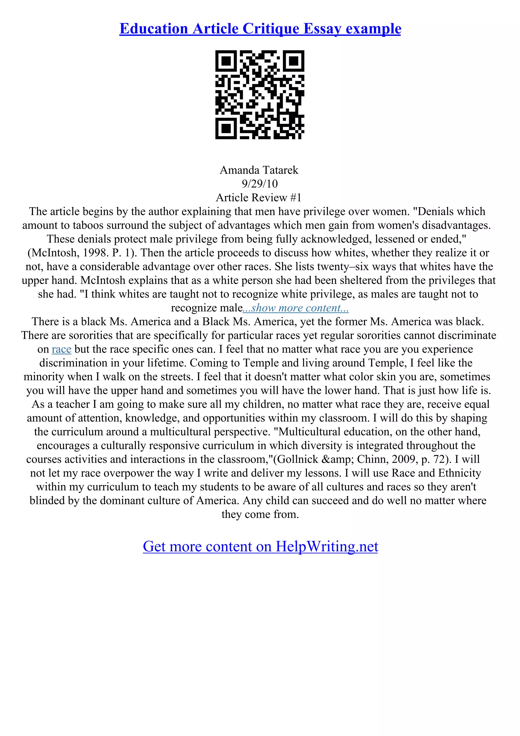 Education Article Critique Essay example
Amanda Tatarek
9/29/10
Article Review #1
The article begins by the author explaining that men have privilege over women. "Denials which
amount to taboos surround the subject of advantages which men gain from women's disadvantages.
These denials protect male privilege from being fully acknowledged, lessened or ended,"
(McIntosh, 1998. P. 1). Then the article proceeds to discuss how whites, whether they realize it or
not, have a considerable advantage over other races. She lists twenty–six ways that whites have the
upper hand. McIntosh explains that as a white person she had been sheltered from the privileges that
she had. "I think whites are taught not to recognize white privilege, as males are taught not to
recognize male...show more content...
There is a black Ms. America and a Black Ms. America, yet the former Ms. America was black.
There are sororities that are specifically for particular races yet regular sororities cannot discriminate
on race but the race specific ones can. I feel that no matter what race you are you experience
discrimination in your lifetime. Coming to Temple and living around Temple, I feel like the
minority when I walk on the streets. I feel that it doesn't matter what color skin you are, sometimes
you will have the upper hand and sometimes you will have the lower hand. That is just how life is.
As a teacher I am going to make sure all my children, no matter what race they are, receive equal
amount of attention, knowledge, and opportunities within my classroom. I will do this by shaping
the curriculum around a multicultural perspective. "Multicultural education, on the other hand,
encourages a culturally responsive curriculum in which diversity is integrated throughout the
courses activities and interactions in the classroom,"(Gollnick &amp; Chinn, 2009, p. 72). I will
not let my race overpower the way I write and deliver my lessons. I will use Race and Ethnicity
within my curriculum to teach my students to be aware of all cultures and races so they aren't
blinded by the dominant culture of America. Any child can succeed and do well no matter where
they come from.
Get more content on HelpWriting.net
 