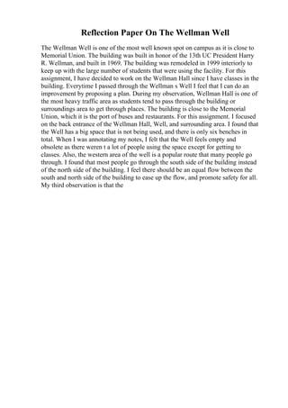 Reflection Paper On The Wellman Well
The Wellman Well is one of the most well known spot on campus as it is close to
Memorial Union. The building was built in honor of the 13th UC President Harry
R. Wellman, and built in 1969. The building was remodeled in 1999 interiorly to
keep up with the large number of students that were using the facility. For this
assignment, I have decided to work on the Wellman Hall since I have classes in the
building. Everytime I passed through the Wellman s Well I feel that I can do an
improvement by proposing a plan. During my observation, Wellman Hall is one of
the most heavy traffic area as students tend to pass through the building or
surroundings area to get through places. The building is close to the Memorial
Union, which it is the port of buses and restaurants. For this assignment. I focused
on the back entrance of the Wellman Hall, Well, and surrounding area. I found that
the Well has a big space that is not being used, and there is only six benches in
total. When I was annotating my notes, I felt that the Well feels empty and
obsolete as there weren t a lot of people using the space except for getting to
classes. Also, the western area of the well is a popular route that many people go
through. I found that most people go through the south side of the building instead
of the north side of the building. I feel there should be an equal flow between the
south and north side of the building to ease up the flow, and promote safety for all.
My third observation is that the
 