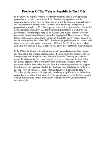 Problems Of The Weimar Republic In The 1920s
In the 1920s, the Weimar republic faced many problems such as strong political
opposition, social and economic problems. Another major problem was the
weakness within, which gave the States, the army and the president too much power
and the proportional voting created a divided weak Reichstag. The system of
proportional voting led to 28 different parties in the Reichstag which heavily crippled
decision making. During 1919 23 there were multiple attempts to overthrow the
government. Those attempts were led by extremist, the biggest example were the
communist Spartacist revolt and a nationalist Kapp putsch. Due to the Army being
led by a nationalist General, Hans von Seeckt, it failed to support the government in
crucial times such as the crisis of 1923. Another major problem was the takeover and
states such as Bavaria by the communist in 1919 and the 1923 Kapp putsch. Major
economic problems hit in 1923 when France... Show more content on Helpwriting.net
...
In the 1920s, the Treaty of Versailles was seen by general population like a shame
and humiliation that was considered a diktat . He used points like not having to pay
for reparations and using that money instead to invest in Germany to rebuild the
nation. He also promised to re take land taken from the Germans after their defeat
and finally he promised to re arm the country so it would no longer be bullied in
the future and be a force to be reckoned with. His promises gained massive support
from the people of Germany who felt they had been ruined and accused by the west
and the Treaty of Versailles. Hitler s Plans and promises to reverse the Treaty of
Versailles greatly increased his popularity thus being a significant point in his rise to
power. But without the Munich putsch Hitler would have stayed in the dark, thus the
Munich putsch can be seen as a foundation to his rise to power, like his podium
where he spoke
 