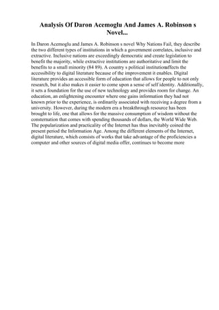 Analysis Of Daron Acemoglu And James A. Robinson s
Novel...
In Daron Acemoglu and James A. Robinson s novel Why Nations Fail, they describe
the two different types of institutions in which a government correlates, inclusive and
extractive. Inclusive nations are exceedingly democratic and create legislation to
benefit the majority, while extractive institutions are authoritative and limit the
benefits to a small minority (84 89). A country s political institutionaffects the
accessibility to digital literature because of the improvement it enables. Digital
literature provides an accessible form of education that allows for people to not only
research, but it also makes it easier to come upon a sense of self identity. Additionally,
it sets a foundation for the use of new technology and provides room for change. An
education, an enlightening encounter where one gains information they had not
known prior to the experience, is ordinarily associated with receiving a degree from a
university. However, during the modern era a breakthrough resource has been
brought to life, one that allows for the massive consumption of wisdom without the
consternation that comes with spending thousands of dollars, the World Wide Web.
The popularization and practicality of the Internet has thus inevitably coined the
present period the Information Age. Among the different elements of the Internet,
digital literature, which consists of works that take advantage of the proficiencies a
computer and other sources of digital media offer, continues to become more
 