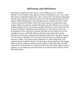 Self Esteem And Self-Esteem
Self esteem, also known as self respect, is the confidence in one s worth or
abilities. Low self esteem is the opposite or lack of confidence in one s own worth.
Self esteem is shaped throughout one s life, it will increase and decrease throughout
life but with essentially remain at the same level. Self esteemhas both positive and
negative affects depending on if an individual has low or high self esteem. There
is more research on the effects of low self esteem because it usually has to most
negative effects on someone s health. Self respect can also influence one s decision
making, people with low self esteem generally make poor or unwise decisions due
to lack of confidence. Bullying can be caused by low self esteem or causes the
development of low self esteem. Someone who does not have high levels of self
confidence may try and belittle others to feel better about themselves; being
bullied can in turn cause someone to feel bad about themselves, therefore, causing
low self esteem. Ultimately, low self esteem has been known to negatively affect
someone s health, it can cause anxiety, depression, or lead to drug usage. Self
esteem has been studied for decades, by focusing on the development, self imagery,
effect on decision making, bullying, and the negative effects that follow the high
or low levels of self esteem we are able to unravel how self esteem effects our lives
and how we can change our own self esteem. In a research article, done by Ulrich
Orth and Richard
 