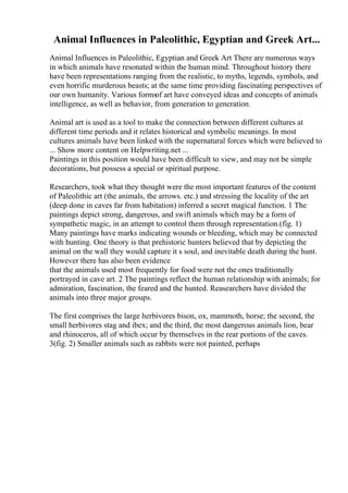 Animal Influences in Paleolithic, Egyptian and Greek Art...
Animal Influences in Paleolithic, Egyptian and Greek Art There are numerous ways
in which animals have resonated within the human mind. Throughout history there
have been representations ranging from the realistic, to myths, legends, symbols, and
even horrific murderous beasts; at the same time providing fascinating perspectives of
our own humanity. Various formsof art have conveyed ideas and concepts of animals
intelligence, as well as behavior, from generation to generation.
Animal art is used as a tool to make the connection between different cultures at
different time periods and it relates historical and symbolic meanings. In most
cultures animals have been linked with the supernatural forces which were believed to
... Show more content on Helpwriting.net ...
Paintings in this position would have been difficult to view, and may not be simple
decorations, but possess a special or spiritual purpose.
Researchers, took what they thought were the most important features of the content
of Paleolithic art (the animals, the arrows. etc.) and stressing the locality of the art
(deep done in caves far from habitation) inferred a secret magical function. 1 The
paintings depict strong, dangerous, and swift animals which may be a form of
sympathetic magic, in an attempt to control them through representation.(fig. 1)
Many paintings have marks indicating wounds or bleeding, which may be connected
with hunting. One theory is that prehistoric hunters believed that by depicting the
animal on the wall they would capture it s soul, and inevitable death during the hunt.
However there has also been evidence
that the animals used most frequently for food were not the ones traditionally
portrayed in cave art. 2 The paintings reflect the human relationship with animals; for
admiration, fascination, the feared and the hunted. Reasearchers have divided the
animals into three major groups.
The first comprises the large herbivores bison, ox, mammoth, horse; the second, the
small herbivores stag and ibex; and the third, the most dangerous animals lion, bear
and rhinoceros, all of which occur by themselves in the rear portions of the caves.
3(fig. 2) Smaller animals such as rabbits were not painted, perhaps
 