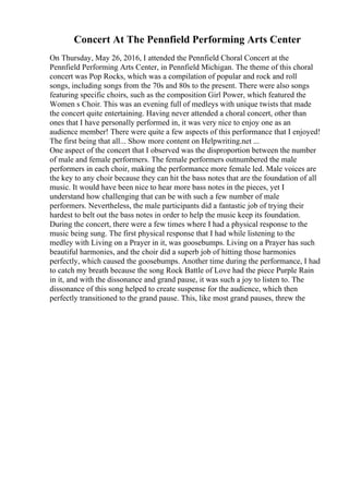 Concert At The Pennfield Performing Arts Center
On Thursday, May 26, 2016, I attended the Pennfield Choral Concert at the
Pennfield Performing Arts Center, in Pennfield Michigan. The theme of this choral
concert was Pop Rocks, which was a compilation of popular and rock and roll
songs, including songs from the 70s and 80s to the present. There were also songs
featuring specific choirs, such as the composition Girl Power, which featured the
Women s Choir. This was an evening full of medleys with unique twists that made
the concert quite entertaining. Having never attended a choral concert, other than
ones that I have personally performed in, it was very nice to enjoy one as an
audience member! There were quite a few aspects of this performance that I enjoyed!
The first being that all... Show more content on Helpwriting.net ...
One aspect of the concert that I observed was the disproportion between the number
of male and female performers. The female performers outnumbered the male
performers in each choir, making the performance more female led. Male voices are
the key to any choir because they can hit the bass notes that are the foundation of all
music. It would have been nice to hear more bass notes in the pieces, yet I
understand how challenging that can be with such a few number of male
performers. Nevertheless, the male participants did a fantastic job of trying their
hardest to belt out the bass notes in order to help the music keep its foundation.
During the concert, there were a few times where I had a physical response to the
music being sung. The first physical response that I had while listening to the
medley with Living on a Prayer in it, was goosebumps. Living on a Prayer has such
beautiful harmonies, and the choir did a superb job of hitting those harmonies
perfectly, which caused the goosebumps. Another time during the performance, I had
to catch my breath because the song Rock Battle of Love had the piece Purple Rain
in it, and with the dissonance and grand pause, it was such a joy to listen to. The
dissonance of this song helped to create suspense for the audience, which then
perfectly transitioned to the grand pause. This, like most grand pauses, threw the
 