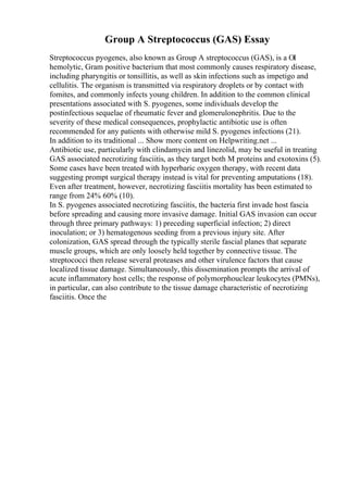 Group A Streptococcus (GAS) Essay
Streptococcus pyogenes, also known as Group A streptococcus (GAS), is a ОІ
hemolytic, Gram positive bacterium that most commonly causes respiratory disease,
including pharyngitis or tonsillitis, as well as skin infections such as impetigo and
cellulitis. The organism is transmitted via respiratory droplets or by contact with
fomites, and commonly infects young children. In addition to the common clinical
presentations associated with S. pyogenes, some individuals develop the
postinfectious sequelae of rheumatic fever and glomerulonephritis. Due to the
severity of these medical consequences, prophylactic antibiotic use is often
recommended for any patients with otherwise mild S. pyogenes infections (21).
In addition to its traditional ... Show more content on Helpwriting.net ...
Antibiotic use, particularly with clindamycin and linezolid, may be useful in treating
GAS associated necrotizing fasciitis, as they target both M proteins and exotoxins (5).
Some cases have been treated with hyperbaric oxygen therapy, with recent data
suggesting prompt surgical therapy instead is vital for preventing amputations (18).
Even after treatment, however, necrotizing fasciitis mortality has been estimated to
range from 24% 60% (10).
In S. pyogenes associated necrotizing fasciitis, the bacteria first invade host fascia
before spreading and causing more invasive damage. Initial GAS invasion can occur
through three primary pathways: 1) preceding superficial infection; 2) direct
inoculation; or 3) hematogenous seeding from a previous injury site. After
colonization, GAS spread through the typically sterile fascial planes that separate
muscle groups, which are only loosely held together by connective tissue. The
streptococci then release several proteases and other virulence factors that cause
localized tissue damage. Simultaneously, this dissemination prompts the arrival of
acute inflammatory host cells; the response of polymorphouclear leukocytes (PMNs),
in particular, can also contribute to the tissue damage characteristic of necrotizing
fasciitis. Once the
 