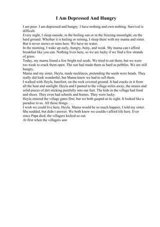 I Am Depressed And Hungry
I am poor. I am depressed and hungry. I have nothing and own nothing. Survival is
difficult.
Every night, I sleep outside, in the boiling sun or in the freezing moonlight, on the
hard ground. Whether it is hailing or raining, I sleep there with my mama and sister.
But it never snows or rains here. We have no water.
In the morning, I wake up early, hungry, bony, and weak. My mama can t afford
breakfast like you can. Nothing lives here, so we are lucky if we find a few strands
of grass.
Today, my mama found a few bright red seeds. We tried to eat them, but we were
too weak to crack them open. The sun had made them as hard as pebbles. We are still
hungry.
Mama and my sister, Heyla, made necklaces, pretending the seeds were beads. They
really did look wonderful, but Mama knew we had to sell them.
I walked with Heyla, barefoot, on the rock covered ground. It had cracks in it from
all the heat and sunlight. Heyla and I panted to the village miles away, the stones and
solid pieces of dirt sticking painfully into our feet. The kids in the village had food
and shoes. They even had schools and homes. They were lucky.
Heyla entered the village gates first, but we both gasped at its sight. It looked like a
paradise to us. All those things. . . .
I wish we could live here, Heyla. Mama would be so much happier, I told my sister.
She nodded, but didn t answer. We both knew we couldn t afford life here. Ever
since Papa died, the villagers kicked us out.
At first when the villagers saw
 