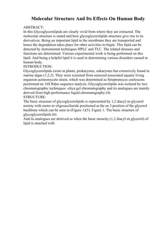 Molecular Structure And Its Effects On Human Body
ABSTRACT:
In this Glycoglycerolipids are clearly vivid from where they are extracted. The
molecular structure is stated and how glycoglycerolipids structure give rise to its
derivatives. Being an important lipid in the membrane they are transported and
hence the degradation takes place for other activities to begin. This lipid can be
detected by instrumental techniques HPLC and TLC. The related diseases and
functions are determined. Various experimental work is being performed on this
lipid. And being a helpful lipid it is used in determining various disorders caused in
human body.
INTRODUCTION:
Glycoglycerolipids exists in plants, prokaryotes, eukaryotes but extensively found in
marine algae (1,2,3). They were screened from seaweed associated aquatic living
organism actinomycete strain, which was determined as Streptomyces coelescens
positioned on 16S Rdna sequence analysis. Glycoglycerolipids was isolated by two
chromatographic techniques: silica gel chromatography and its analogues are mainly
derived from high performance liquid chromatography (4).
STRUCTURE:
The basic structure of glycoglycerolipids is represented by 1,2 diacyl sn glycerol
moiety with mono or oligosaccharide positioned at the sn 3 position of the glycerol
backbone which can be seen in (Figure 1)(5). Figure 1: The basic structure of
glycoglycerolipids (6)
And its analogues are detrived as when the basic mooeity (1,2 diacyl sn glycerol) of
lipid is attached with
 