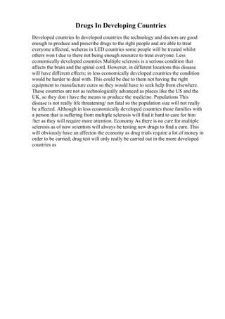 Drugs In Developing Countries
Developed countries In developed countries the technology and doctors are good
enough to produce and prescribe drugs to the right people and are able to treat
everyone affected, weheras in LED countries some people will be treated whilst
others won t due to there not being enough resource to treat everyone. Less
economically developed countries Multiple sclerosis is a serious condition that
affects the brain and the spinal cord. However, in different locations this disease
will have different effects; in less economically developed countries the condition
would be harder to deal with. This could be due to them not having the right
equipment to manufacture cures so they would have to seek help from elsewhere.
These countries are not as technologically advanced as places like the US and the
UK, so they don t have the means to produce the medicine. Populations This
disease is not really life threatening/ not fatal so the population size will not really
be affected. Although in less economically developed countries those families with
a person that is suffering from multiple sclerosis will find it hard to care for him
/her as they will require more attention. Economy As there is no cure for multiple
sclerosis as of now scientists will always be testing new drugs to find a cure. This
will obviously have an affecton the economy as drug trials require a lot of money in
order to be carried; drug test will only really be carried out in the more developed
countries as
 