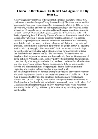 Character Development In Hamlet And Agamemnon By
John F....
A story is generally comprised of five essential elements: characters, setting, plot,
conflict and resolution (Penguin Young Readers Group). The characters are a critical
component of any story because they allow the readers to relate with different types
of behaviour, visualize personalities and engage accordingly. The following stories
are centralized around a single character and they all succeed in capturing audience
interest: Hamlet, by William Shakespeare, Agamemnonby Aeschylus, and Secret
Society Speech by John F. Kennedy. The use of character development in each of the
stories is truly effective in gaining audience sympathy and support. The authors
introduce the protagonistwith sufficient information and maintain that consistency
such that the reader can connect with each character and their respective traits and
emotions. The similarities in character development are evident as they all target the
audience directly using pity. The character of Hamlet showcases his true feelings
through his internal conflict (which is oftentimes open for audience interpretation)
that develops into an external conflict. The character of Clytemnestrauses her
daughter s death to justify her actions and thus, seeks pity from her kingdom as well
as the audience. President John F. Kennedy portrays his confidence, fearlessness and
competency by addressing the audience head on about criticism of his administration
and other errors/wrong doings . Despite being uniquely different characters (two
fictional and one non fictional), each protagonist depicts their traits from the
beginning, allowing the audience to relate at a personal level.
The following similarities are apparent examples of effective character development
and reader engagement. Hamlet is introduced in a gloomy mood earlier in Act II as
King Claudius asks, How is it that the clouds still hang on you? (Shakespeare,
Hamlet: Act 1, Scene 2, Page 3 ). Shakespeare strategically utilizes the character of
Hamlet to slowly develop the plot such that the readers understand Hamlet s hatred of
Claudius and his mother Gertrude. Similarly, Aeschylus begins with a watchman
announcing the fall of Troy, followed by the chorus stating how King Agamemnon
sacrificed his
 